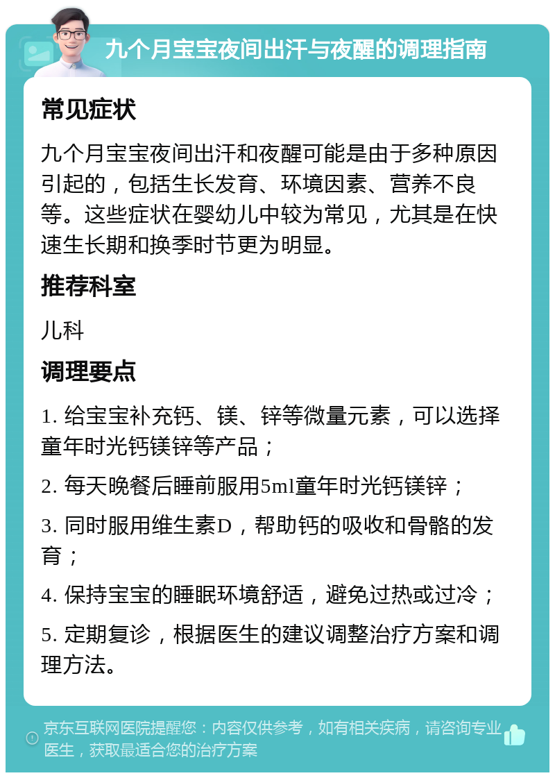 九个月宝宝夜间出汗与夜醒的调理指南 常见症状 九个月宝宝夜间出汗和夜醒可能是由于多种原因引起的，包括生长发育、环境因素、营养不良等。这些症状在婴幼儿中较为常见，尤其是在快速生长期和换季时节更为明显。 推荐科室 儿科 调理要点 1. 给宝宝补充钙、镁、锌等微量元素，可以选择童年时光钙镁锌等产品； 2. 每天晚餐后睡前服用5ml童年时光钙镁锌； 3. 同时服用维生素D，帮助钙的吸收和骨骼的发育； 4. 保持宝宝的睡眠环境舒适，避免过热或过冷； 5. 定期复诊，根据医生的建议调整治疗方案和调理方法。