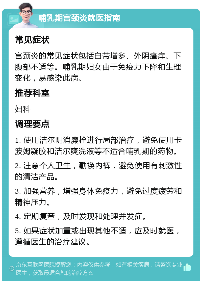 哺乳期宫颈炎就医指南 常见症状 宫颈炎的常见症状包括白带增多、外阴瘙痒、下腹部不适等。哺乳期妇女由于免疫力下降和生理变化，易感染此病。 推荐科室 妇科 调理要点 1. 使用洁尔阴消糜栓进行局部治疗，避免使用卡波姆凝胶和洁尔爽洗液等不适合哺乳期的药物。 2. 注意个人卫生，勤换内裤，避免使用有刺激性的清洁产品。 3. 加强营养，增强身体免疫力，避免过度疲劳和精神压力。 4. 定期复查，及时发现和处理并发症。 5. 如果症状加重或出现其他不适，应及时就医，遵循医生的治疗建议。