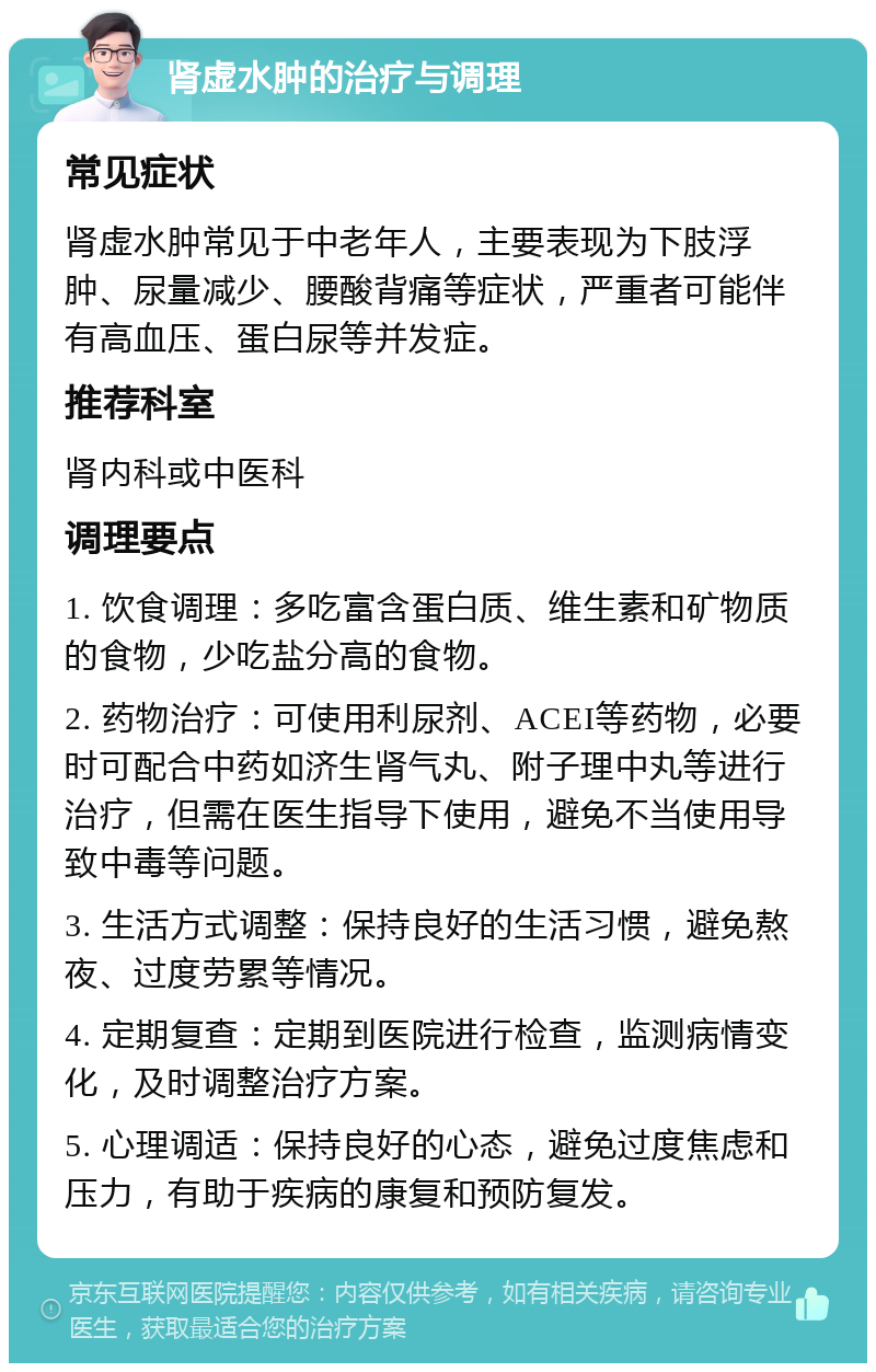 肾虚水肿的治疗与调理 常见症状 肾虚水肿常见于中老年人，主要表现为下肢浮肿、尿量减少、腰酸背痛等症状，严重者可能伴有高血压、蛋白尿等并发症。 推荐科室 肾内科或中医科 调理要点 1. 饮食调理：多吃富含蛋白质、维生素和矿物质的食物，少吃盐分高的食物。 2. 药物治疗：可使用利尿剂、ACEI等药物，必要时可配合中药如济生肾气丸、附子理中丸等进行治疗，但需在医生指导下使用，避免不当使用导致中毒等问题。 3. 生活方式调整：保持良好的生活习惯，避免熬夜、过度劳累等情况。 4. 定期复查：定期到医院进行检查，监测病情变化，及时调整治疗方案。 5. 心理调适：保持良好的心态，避免过度焦虑和压力，有助于疾病的康复和预防复发。