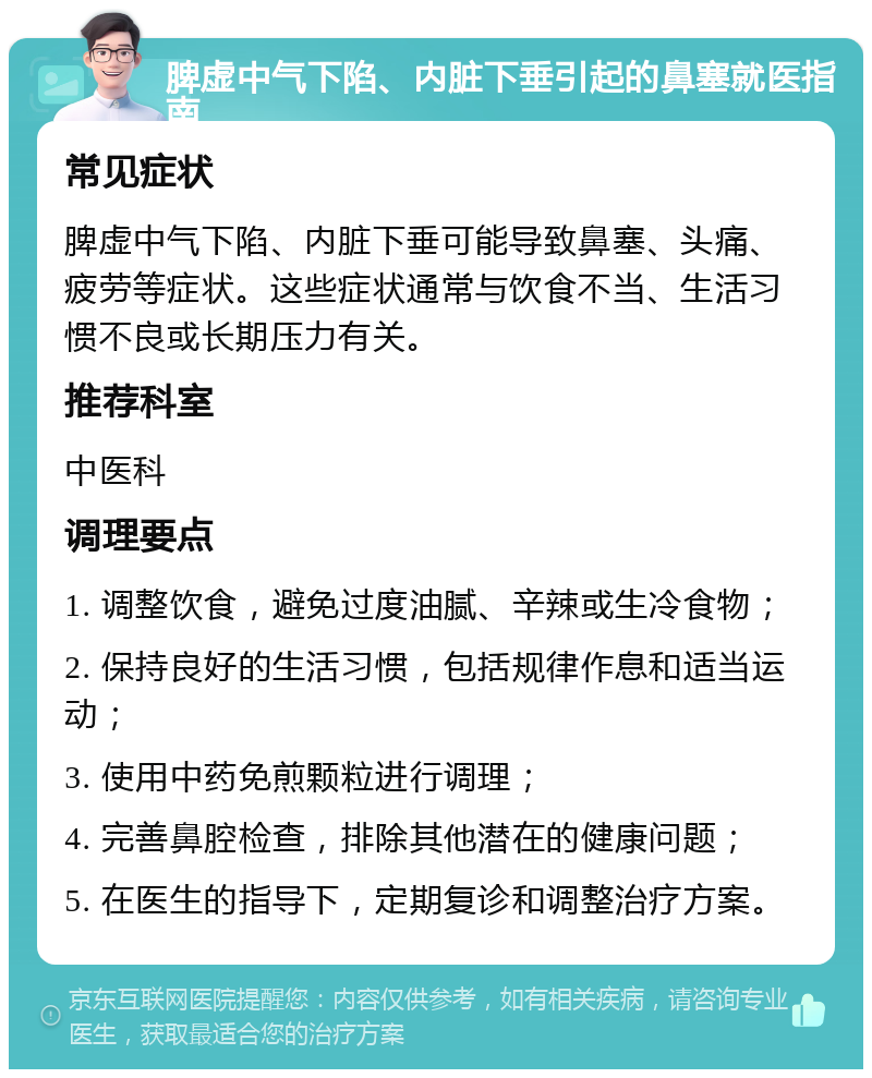 脾虚中气下陷、内脏下垂引起的鼻塞就医指南 常见症状 脾虚中气下陷、内脏下垂可能导致鼻塞、头痛、疲劳等症状。这些症状通常与饮食不当、生活习惯不良或长期压力有关。 推荐科室 中医科 调理要点 1. 调整饮食，避免过度油腻、辛辣或生冷食物； 2. 保持良好的生活习惯，包括规律作息和适当运动； 3. 使用中药免煎颗粒进行调理； 4. 完善鼻腔检查，排除其他潜在的健康问题； 5. 在医生的指导下，定期复诊和调整治疗方案。