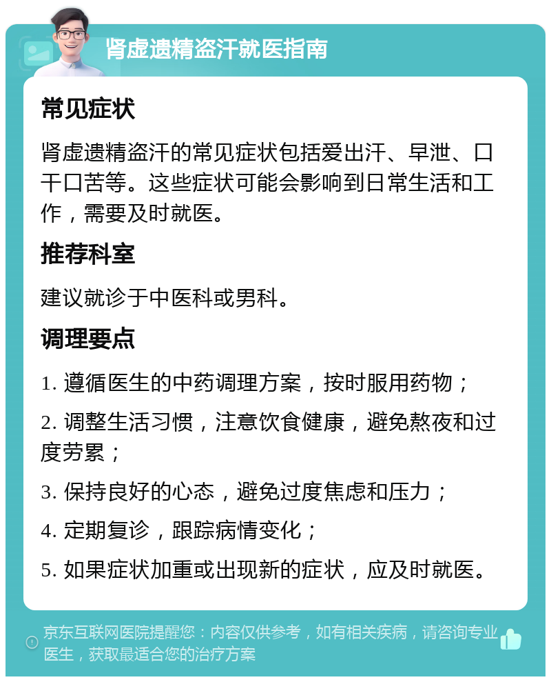 肾虚遗精盗汗就医指南 常见症状 肾虚遗精盗汗的常见症状包括爱出汗、早泄、口干口苦等。这些症状可能会影响到日常生活和工作，需要及时就医。 推荐科室 建议就诊于中医科或男科。 调理要点 1. 遵循医生的中药调理方案，按时服用药物； 2. 调整生活习惯，注意饮食健康，避免熬夜和过度劳累； 3. 保持良好的心态，避免过度焦虑和压力； 4. 定期复诊，跟踪病情变化； 5. 如果症状加重或出现新的症状，应及时就医。