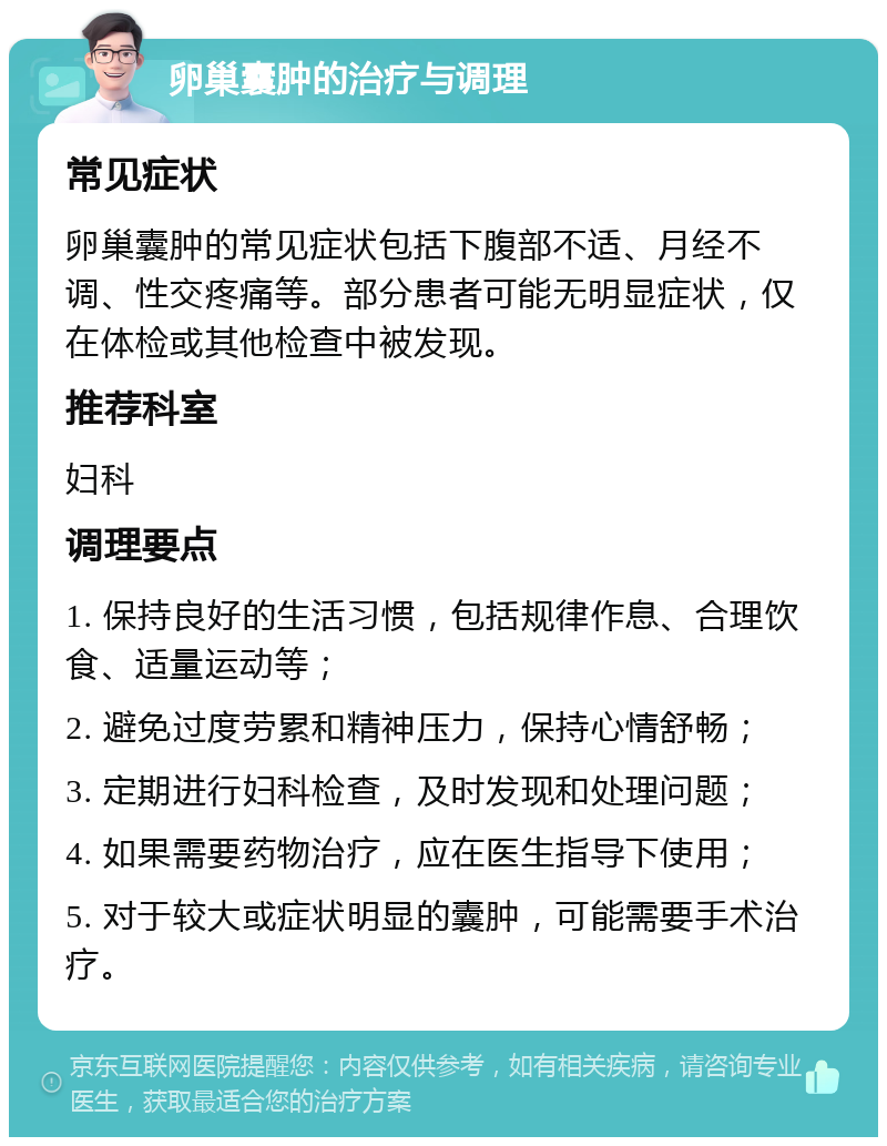 卵巢囊肿的治疗与调理 常见症状 卵巢囊肿的常见症状包括下腹部不适、月经不调、性交疼痛等。部分患者可能无明显症状，仅在体检或其他检查中被发现。 推荐科室 妇科 调理要点 1. 保持良好的生活习惯，包括规律作息、合理饮食、适量运动等； 2. 避免过度劳累和精神压力，保持心情舒畅； 3. 定期进行妇科检查，及时发现和处理问题； 4. 如果需要药物治疗，应在医生指导下使用； 5. 对于较大或症状明显的囊肿，可能需要手术治疗。