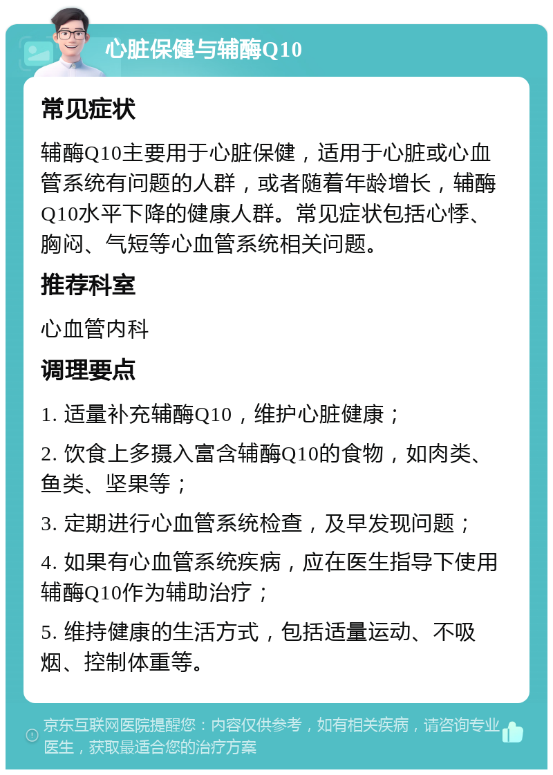 心脏保健与辅酶Q10 常见症状 辅酶Q10主要用于心脏保健，适用于心脏或心血管系统有问题的人群，或者随着年龄增长，辅酶Q10水平下降的健康人群。常见症状包括心悸、胸闷、气短等心血管系统相关问题。 推荐科室 心血管内科 调理要点 1. 适量补充辅酶Q10，维护心脏健康； 2. 饮食上多摄入富含辅酶Q10的食物，如肉类、鱼类、坚果等； 3. 定期进行心血管系统检查，及早发现问题； 4. 如果有心血管系统疾病，应在医生指导下使用辅酶Q10作为辅助治疗； 5. 维持健康的生活方式，包括适量运动、不吸烟、控制体重等。