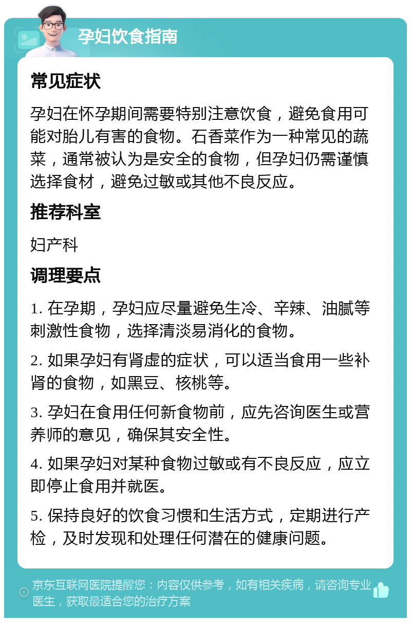 孕妇饮食指南 常见症状 孕妇在怀孕期间需要特别注意饮食，避免食用可能对胎儿有害的食物。石香菜作为一种常见的蔬菜，通常被认为是安全的食物，但孕妇仍需谨慎选择食材，避免过敏或其他不良反应。 推荐科室 妇产科 调理要点 1. 在孕期，孕妇应尽量避免生冷、辛辣、油腻等刺激性食物，选择清淡易消化的食物。 2. 如果孕妇有肾虚的症状，可以适当食用一些补肾的食物，如黑豆、核桃等。 3. 孕妇在食用任何新食物前，应先咨询医生或营养师的意见，确保其安全性。 4. 如果孕妇对某种食物过敏或有不良反应，应立即停止食用并就医。 5. 保持良好的饮食习惯和生活方式，定期进行产检，及时发现和处理任何潜在的健康问题。