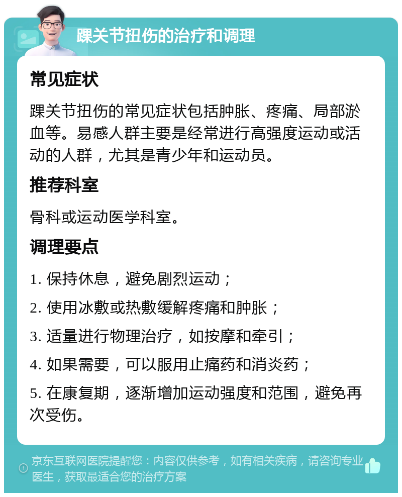 踝关节扭伤的治疗和调理 常见症状 踝关节扭伤的常见症状包括肿胀、疼痛、局部淤血等。易感人群主要是经常进行高强度运动或活动的人群，尤其是青少年和运动员。 推荐科室 骨科或运动医学科室。 调理要点 1. 保持休息，避免剧烈运动； 2. 使用冰敷或热敷缓解疼痛和肿胀； 3. 适量进行物理治疗，如按摩和牵引； 4. 如果需要，可以服用止痛药和消炎药； 5. 在康复期，逐渐增加运动强度和范围，避免再次受伤。