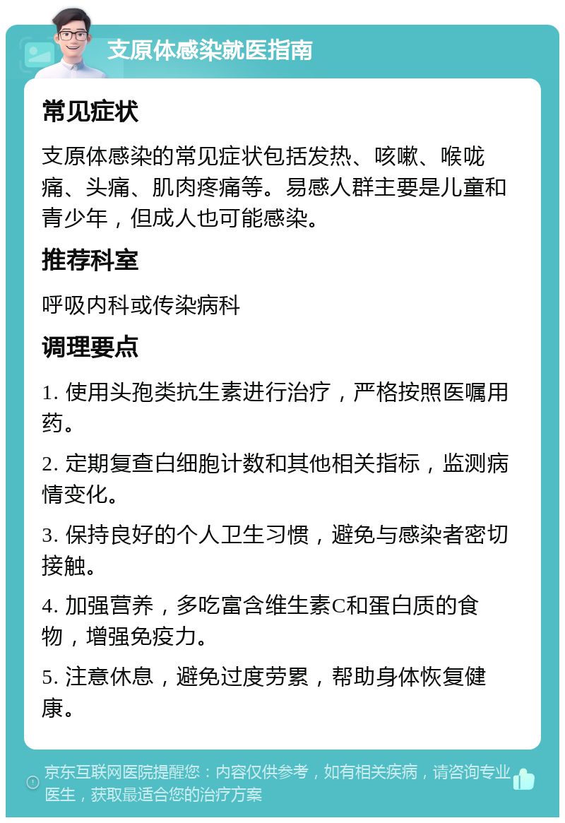 支原体感染就医指南 常见症状 支原体感染的常见症状包括发热、咳嗽、喉咙痛、头痛、肌肉疼痛等。易感人群主要是儿童和青少年，但成人也可能感染。 推荐科室 呼吸内科或传染病科 调理要点 1. 使用头孢类抗生素进行治疗，严格按照医嘱用药。 2. 定期复查白细胞计数和其他相关指标，监测病情变化。 3. 保持良好的个人卫生习惯，避免与感染者密切接触。 4. 加强营养，多吃富含维生素C和蛋白质的食物，增强免疫力。 5. 注意休息，避免过度劳累，帮助身体恢复健康。