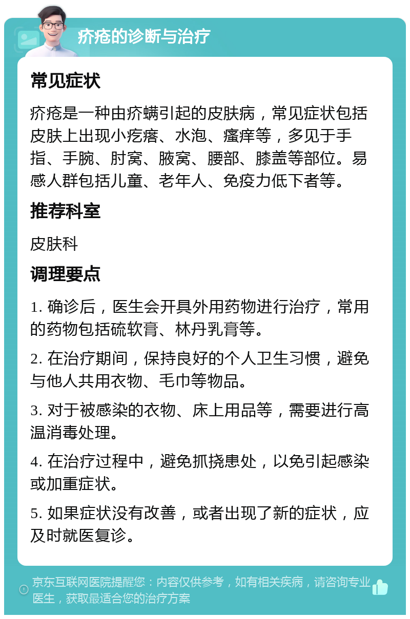 疥疮的诊断与治疗 常见症状 疥疮是一种由疥螨引起的皮肤病，常见症状包括皮肤上出现小疙瘩、水泡、瘙痒等，多见于手指、手腕、肘窝、腋窝、腰部、膝盖等部位。易感人群包括儿童、老年人、免疫力低下者等。 推荐科室 皮肤科 调理要点 1. 确诊后，医生会开具外用药物进行治疗，常用的药物包括硫软膏、林丹乳膏等。 2. 在治疗期间，保持良好的个人卫生习惯，避免与他人共用衣物、毛巾等物品。 3. 对于被感染的衣物、床上用品等，需要进行高温消毒处理。 4. 在治疗过程中，避免抓挠患处，以免引起感染或加重症状。 5. 如果症状没有改善，或者出现了新的症状，应及时就医复诊。