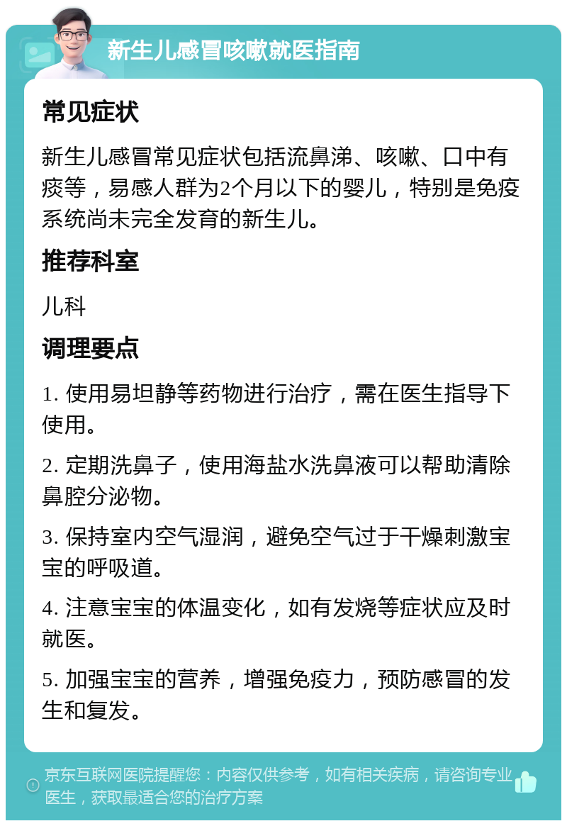 新生儿感冒咳嗽就医指南 常见症状 新生儿感冒常见症状包括流鼻涕、咳嗽、口中有痰等，易感人群为2个月以下的婴儿，特别是免疫系统尚未完全发育的新生儿。 推荐科室 儿科 调理要点 1. 使用易坦静等药物进行治疗，需在医生指导下使用。 2. 定期洗鼻子，使用海盐水洗鼻液可以帮助清除鼻腔分泌物。 3. 保持室内空气湿润，避免空气过于干燥刺激宝宝的呼吸道。 4. 注意宝宝的体温变化，如有发烧等症状应及时就医。 5. 加强宝宝的营养，增强免疫力，预防感冒的发生和复发。