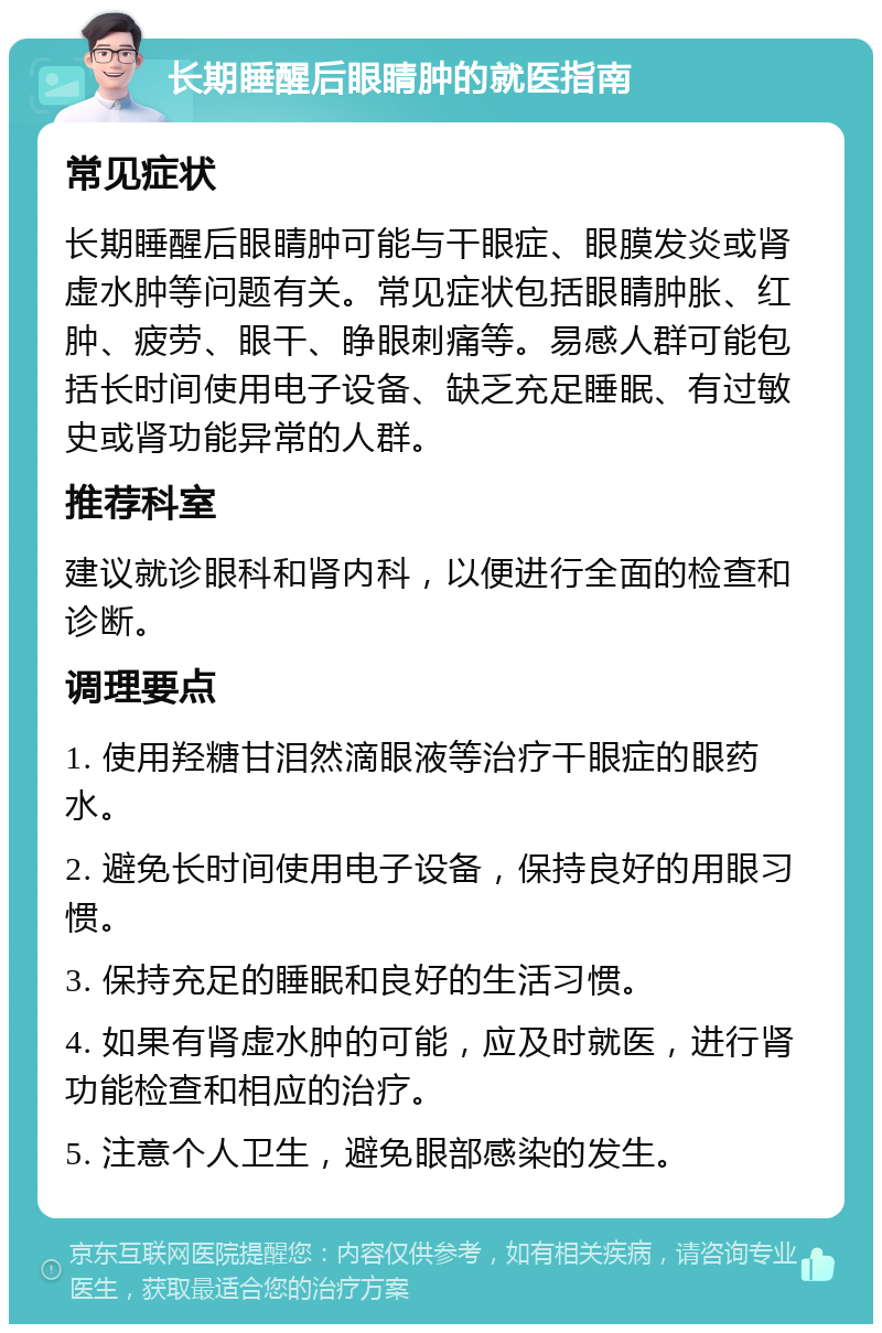 长期睡醒后眼睛肿的就医指南 常见症状 长期睡醒后眼睛肿可能与干眼症、眼膜发炎或肾虚水肿等问题有关。常见症状包括眼睛肿胀、红肿、疲劳、眼干、睁眼刺痛等。易感人群可能包括长时间使用电子设备、缺乏充足睡眠、有过敏史或肾功能异常的人群。 推荐科室 建议就诊眼科和肾内科，以便进行全面的检查和诊断。 调理要点 1. 使用羟糖甘泪然滴眼液等治疗干眼症的眼药水。 2. 避免长时间使用电子设备，保持良好的用眼习惯。 3. 保持充足的睡眠和良好的生活习惯。 4. 如果有肾虚水肿的可能，应及时就医，进行肾功能检查和相应的治疗。 5. 注意个人卫生，避免眼部感染的发生。