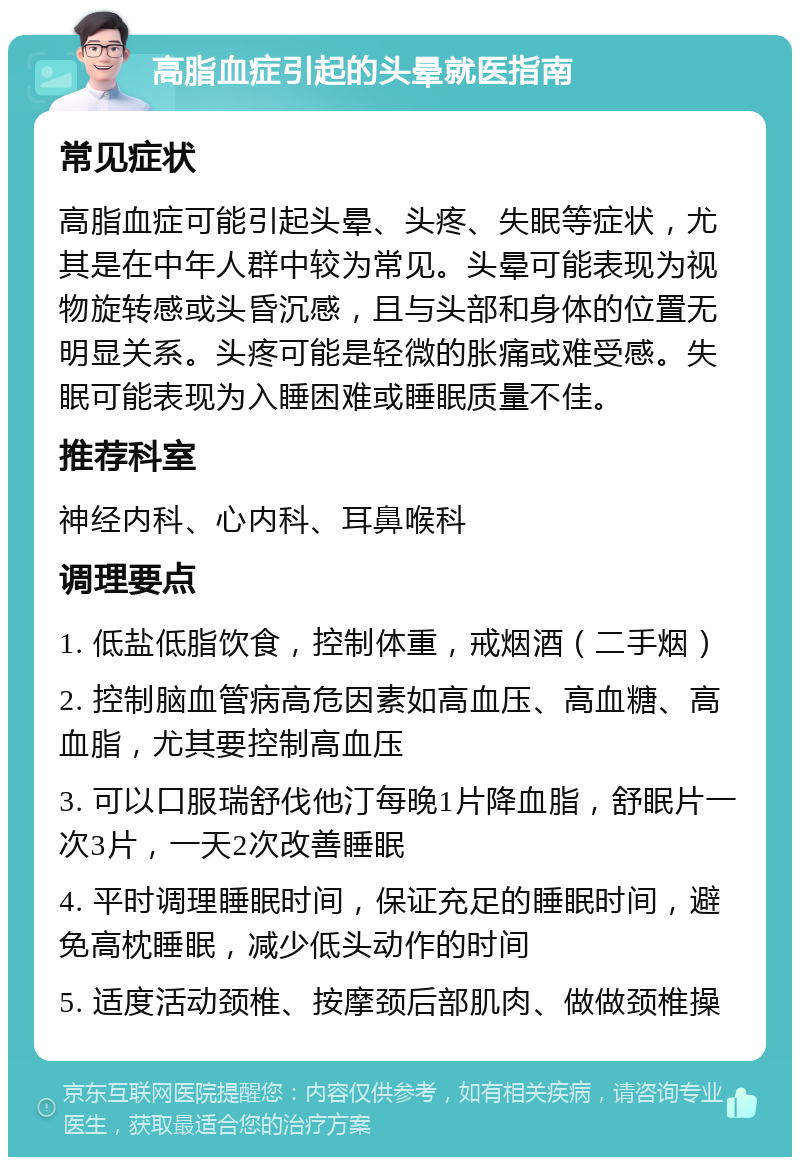 高脂血症引起的头晕就医指南 常见症状 高脂血症可能引起头晕、头疼、失眠等症状，尤其是在中年人群中较为常见。头晕可能表现为视物旋转感或头昏沉感，且与头部和身体的位置无明显关系。头疼可能是轻微的胀痛或难受感。失眠可能表现为入睡困难或睡眠质量不佳。 推荐科室 神经内科、心内科、耳鼻喉科 调理要点 1. 低盐低脂饮食，控制体重，戒烟酒（二手烟） 2. 控制脑血管病高危因素如高血压、高血糖、高血脂，尤其要控制高血压 3. 可以口服瑞舒伐他汀每晚1片降血脂，舒眠片一次3片，一天2次改善睡眠 4. 平时调理睡眠时间，保证充足的睡眠时间，避免高枕睡眠，减少低头动作的时间 5. 适度活动颈椎、按摩颈后部肌肉、做做颈椎操