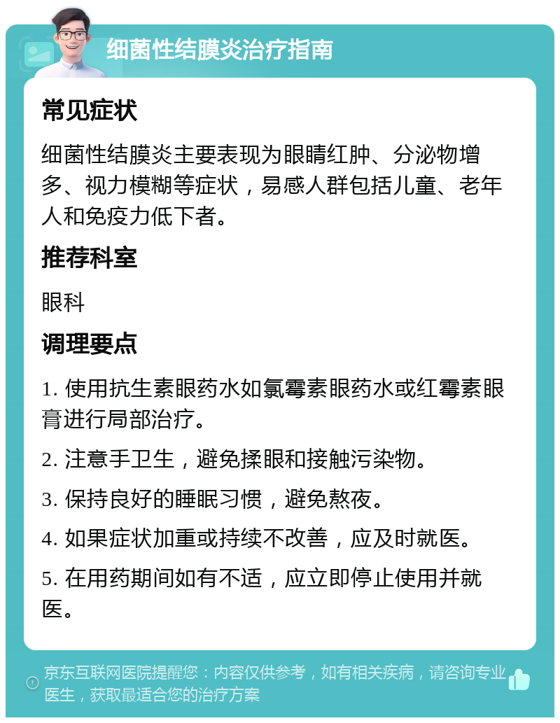 细菌性结膜炎治疗指南 常见症状 细菌性结膜炎主要表现为眼睛红肿、分泌物增多、视力模糊等症状，易感人群包括儿童、老年人和免疫力低下者。 推荐科室 眼科 调理要点 1. 使用抗生素眼药水如氯霉素眼药水或红霉素眼膏进行局部治疗。 2. 注意手卫生，避免揉眼和接触污染物。 3. 保持良好的睡眠习惯，避免熬夜。 4. 如果症状加重或持续不改善，应及时就医。 5. 在用药期间如有不适，应立即停止使用并就医。