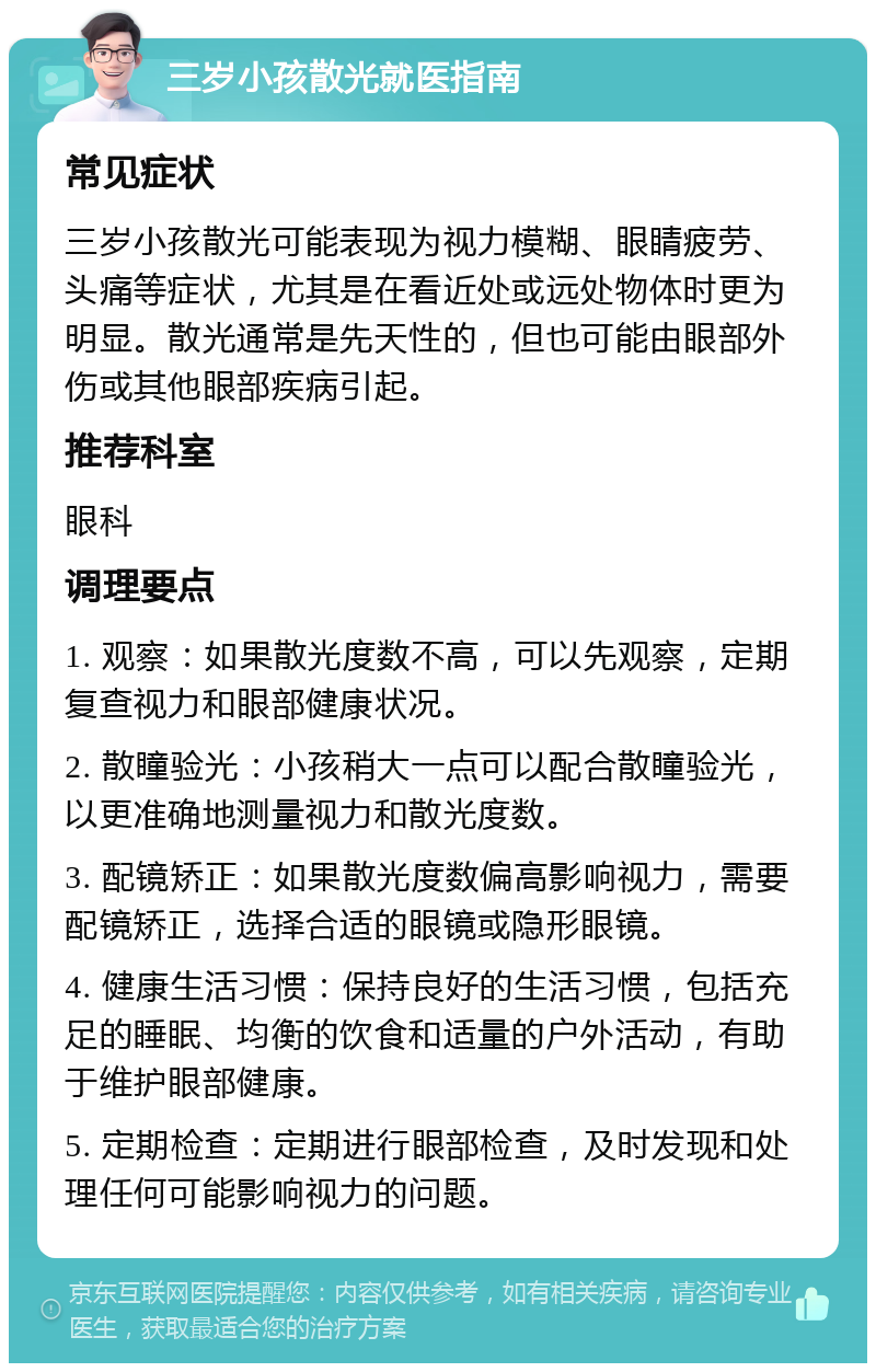 三岁小孩散光就医指南 常见症状 三岁小孩散光可能表现为视力模糊、眼睛疲劳、头痛等症状，尤其是在看近处或远处物体时更为明显。散光通常是先天性的，但也可能由眼部外伤或其他眼部疾病引起。 推荐科室 眼科 调理要点 1. 观察：如果散光度数不高，可以先观察，定期复查视力和眼部健康状况。 2. 散瞳验光：小孩稍大一点可以配合散瞳验光，以更准确地测量视力和散光度数。 3. 配镜矫正：如果散光度数偏高影响视力，需要配镜矫正，选择合适的眼镜或隐形眼镜。 4. 健康生活习惯：保持良好的生活习惯，包括充足的睡眠、均衡的饮食和适量的户外活动，有助于维护眼部健康。 5. 定期检查：定期进行眼部检查，及时发现和处理任何可能影响视力的问题。