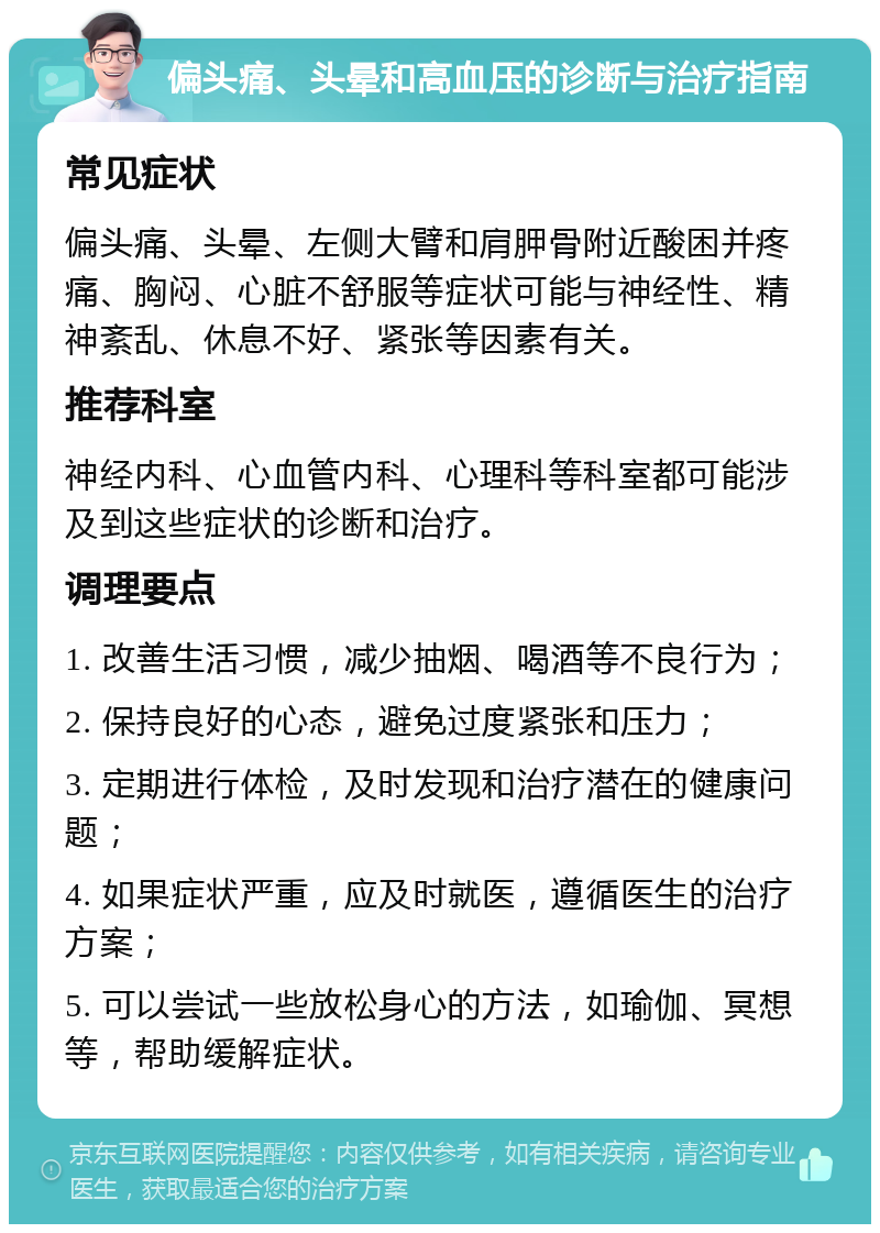 偏头痛、头晕和高血压的诊断与治疗指南 常见症状 偏头痛、头晕、左侧大臂和肩胛骨附近酸困并疼痛、胸闷、心脏不舒服等症状可能与神经性、精神紊乱、休息不好、紧张等因素有关。 推荐科室 神经内科、心血管内科、心理科等科室都可能涉及到这些症状的诊断和治疗。 调理要点 1. 改善生活习惯，减少抽烟、喝酒等不良行为； 2. 保持良好的心态，避免过度紧张和压力； 3. 定期进行体检，及时发现和治疗潜在的健康问题； 4. 如果症状严重，应及时就医，遵循医生的治疗方案； 5. 可以尝试一些放松身心的方法，如瑜伽、冥想等，帮助缓解症状。