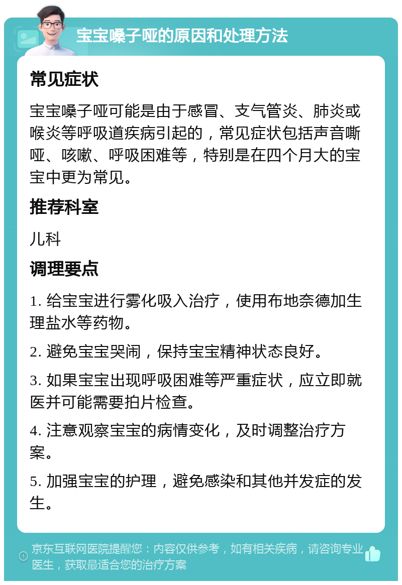 宝宝嗓子哑的原因和处理方法 常见症状 宝宝嗓子哑可能是由于感冒、支气管炎、肺炎或喉炎等呼吸道疾病引起的，常见症状包括声音嘶哑、咳嗽、呼吸困难等，特别是在四个月大的宝宝中更为常见。 推荐科室 儿科 调理要点 1. 给宝宝进行雾化吸入治疗，使用布地奈德加生理盐水等药物。 2. 避免宝宝哭闹，保持宝宝精神状态良好。 3. 如果宝宝出现呼吸困难等严重症状，应立即就医并可能需要拍片检查。 4. 注意观察宝宝的病情变化，及时调整治疗方案。 5. 加强宝宝的护理，避免感染和其他并发症的发生。