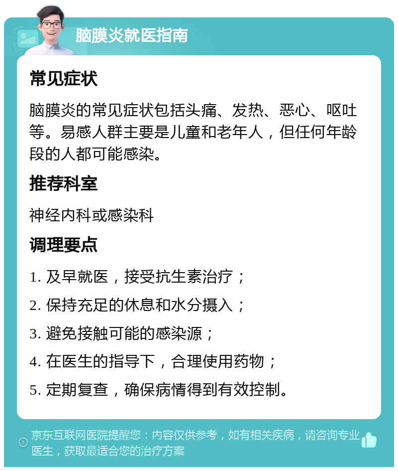 脑膜炎就医指南 常见症状 脑膜炎的常见症状包括头痛、发热、恶心、呕吐等。易感人群主要是儿童和老年人，但任何年龄段的人都可能感染。 推荐科室 神经内科或感染科 调理要点 1. 及早就医，接受抗生素治疗； 2. 保持充足的休息和水分摄入； 3. 避免接触可能的感染源； 4. 在医生的指导下，合理使用药物； 5. 定期复查，确保病情得到有效控制。