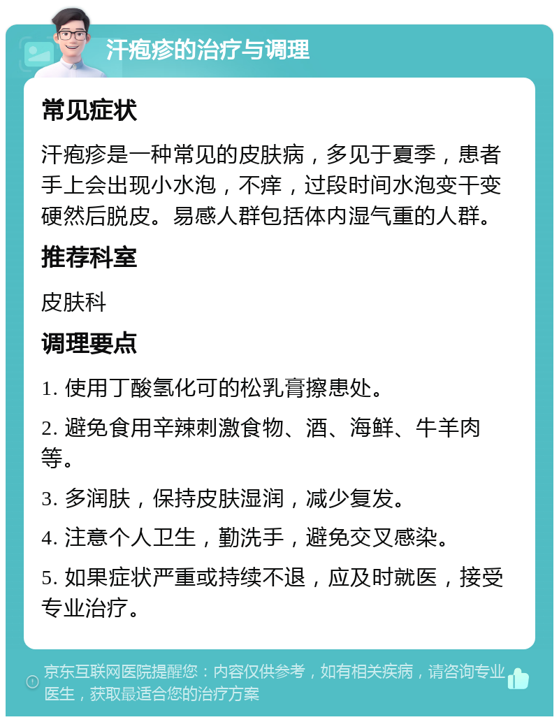 汗疱疹的治疗与调理 常见症状 汗疱疹是一种常见的皮肤病，多见于夏季，患者手上会出现小水泡，不痒，过段时间水泡变干变硬然后脱皮。易感人群包括体内湿气重的人群。 推荐科室 皮肤科 调理要点 1. 使用丁酸氢化可的松乳膏擦患处。 2. 避免食用辛辣刺激食物、酒、海鲜、牛羊肉等。 3. 多润肤，保持皮肤湿润，减少复发。 4. 注意个人卫生，勤洗手，避免交叉感染。 5. 如果症状严重或持续不退，应及时就医，接受专业治疗。