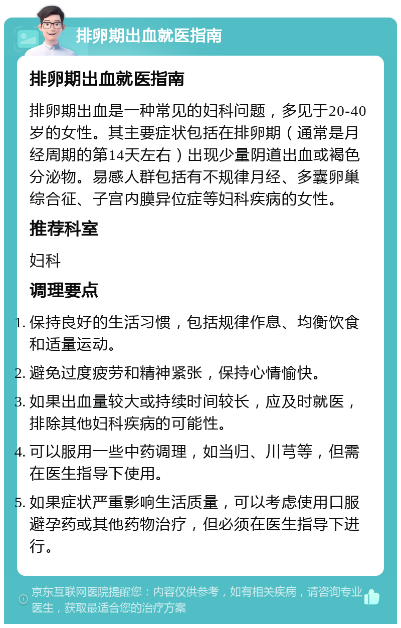 排卵期出血就医指南 排卵期出血就医指南 排卵期出血是一种常见的妇科问题，多见于20-40岁的女性。其主要症状包括在排卵期（通常是月经周期的第14天左右）出现少量阴道出血或褐色分泌物。易感人群包括有不规律月经、多囊卵巢综合征、子宫内膜异位症等妇科疾病的女性。 推荐科室 妇科 调理要点 保持良好的生活习惯，包括规律作息、均衡饮食和适量运动。 避免过度疲劳和精神紧张，保持心情愉快。 如果出血量较大或持续时间较长，应及时就医，排除其他妇科疾病的可能性。 可以服用一些中药调理，如当归、川芎等，但需在医生指导下使用。 如果症状严重影响生活质量，可以考虑使用口服避孕药或其他药物治疗，但必须在医生指导下进行。