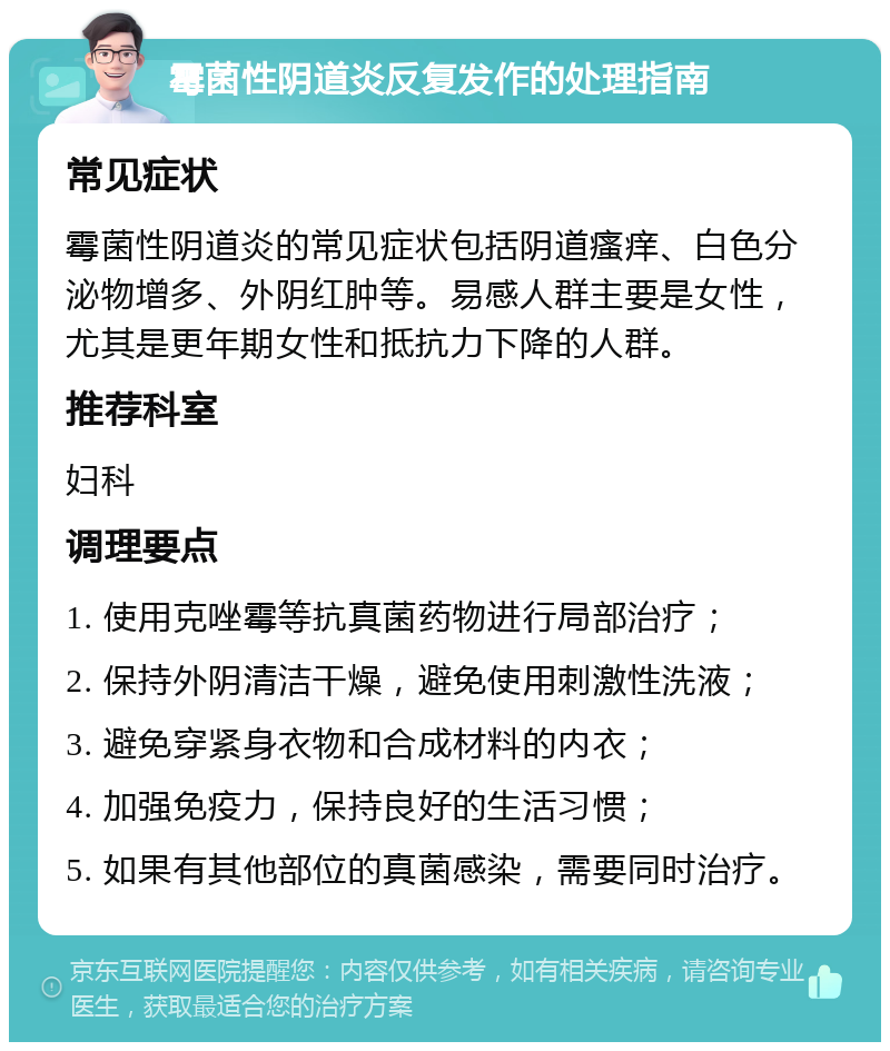 霉菌性阴道炎反复发作的处理指南 常见症状 霉菌性阴道炎的常见症状包括阴道瘙痒、白色分泌物增多、外阴红肿等。易感人群主要是女性，尤其是更年期女性和抵抗力下降的人群。 推荐科室 妇科 调理要点 1. 使用克唑霉等抗真菌药物进行局部治疗； 2. 保持外阴清洁干燥，避免使用刺激性洗液； 3. 避免穿紧身衣物和合成材料的内衣； 4. 加强免疫力，保持良好的生活习惯； 5. 如果有其他部位的真菌感染，需要同时治疗。