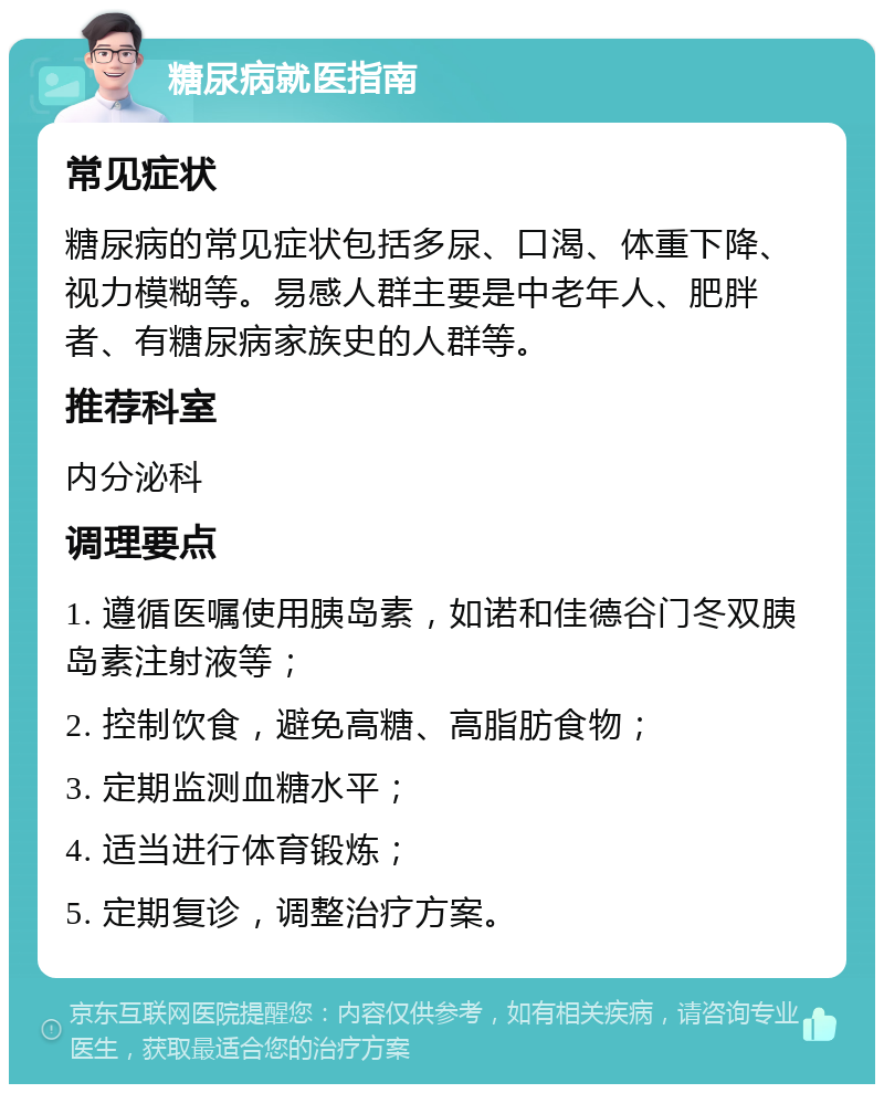 糖尿病就医指南 常见症状 糖尿病的常见症状包括多尿、口渴、体重下降、视力模糊等。易感人群主要是中老年人、肥胖者、有糖尿病家族史的人群等。 推荐科室 内分泌科 调理要点 1. 遵循医嘱使用胰岛素，如诺和佳德谷门冬双胰岛素注射液等； 2. 控制饮食，避免高糖、高脂肪食物； 3. 定期监测血糖水平； 4. 适当进行体育锻炼； 5. 定期复诊，调整治疗方案。