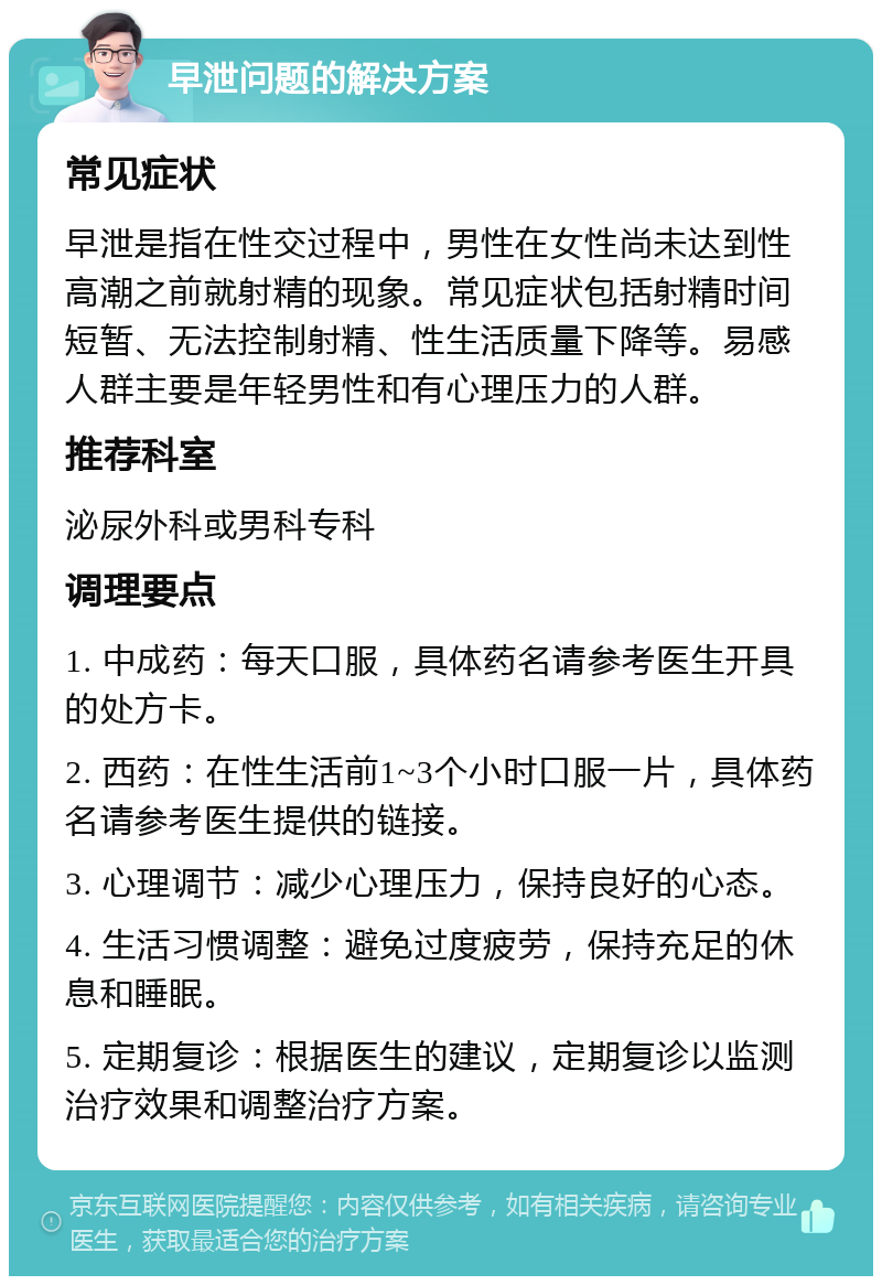 早泄问题的解决方案 常见症状 早泄是指在性交过程中，男性在女性尚未达到性高潮之前就射精的现象。常见症状包括射精时间短暂、无法控制射精、性生活质量下降等。易感人群主要是年轻男性和有心理压力的人群。 推荐科室 泌尿外科或男科专科 调理要点 1. 中成药：每天口服，具体药名请参考医生开具的处方卡。 2. 西药：在性生活前1~3个小时口服一片，具体药名请参考医生提供的链接。 3. 心理调节：减少心理压力，保持良好的心态。 4. 生活习惯调整：避免过度疲劳，保持充足的休息和睡眠。 5. 定期复诊：根据医生的建议，定期复诊以监测治疗效果和调整治疗方案。