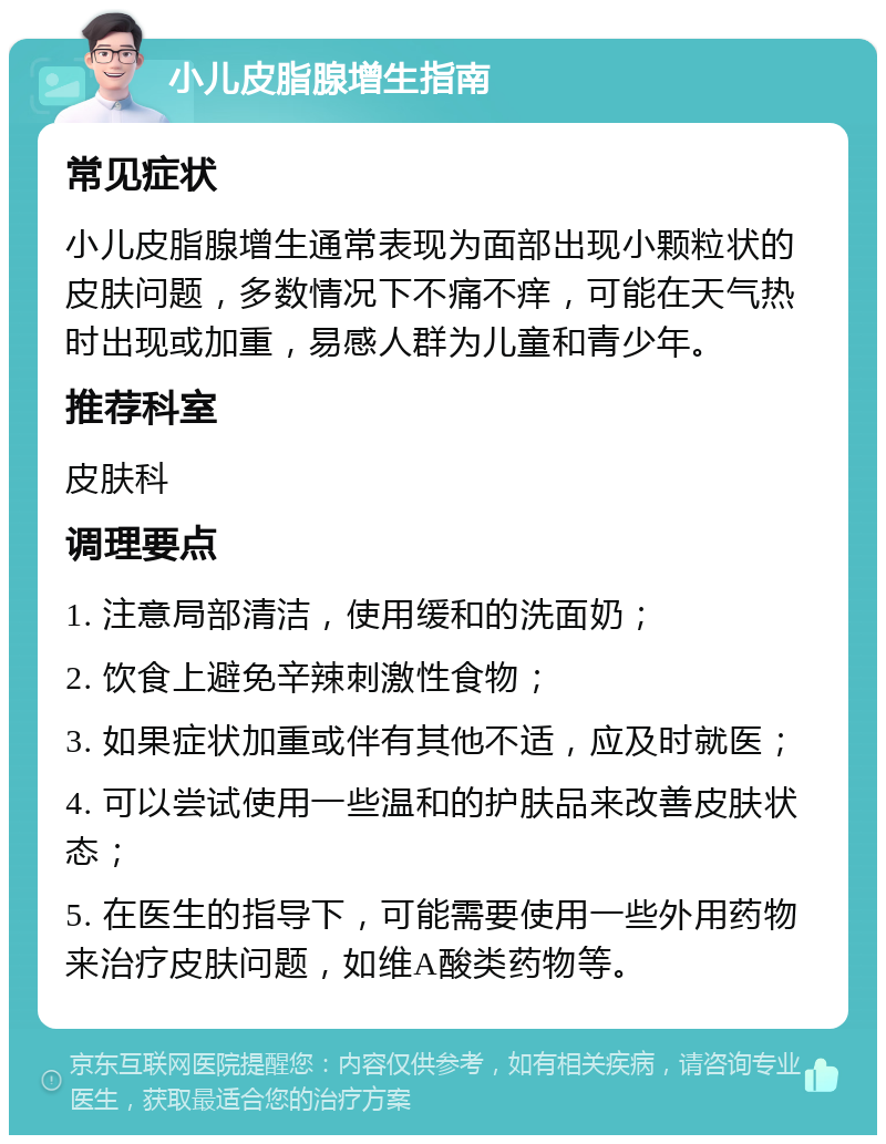 小儿皮脂腺增生指南 常见症状 小儿皮脂腺增生通常表现为面部出现小颗粒状的皮肤问题，多数情况下不痛不痒，可能在天气热时出现或加重，易感人群为儿童和青少年。 推荐科室 皮肤科 调理要点 1. 注意局部清洁，使用缓和的洗面奶； 2. 饮食上避免辛辣刺激性食物； 3. 如果症状加重或伴有其他不适，应及时就医； 4. 可以尝试使用一些温和的护肤品来改善皮肤状态； 5. 在医生的指导下，可能需要使用一些外用药物来治疗皮肤问题，如维A酸类药物等。