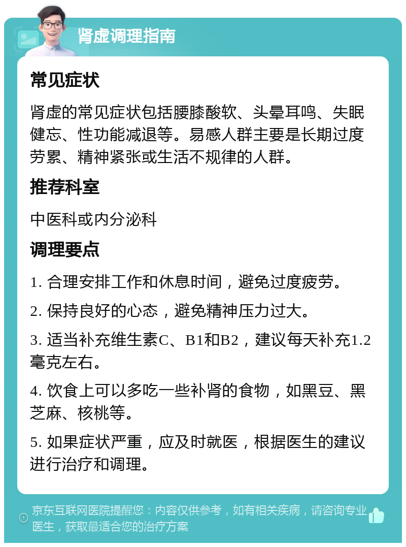 肾虚调理指南 常见症状 肾虚的常见症状包括腰膝酸软、头晕耳鸣、失眠健忘、性功能减退等。易感人群主要是长期过度劳累、精神紧张或生活不规律的人群。 推荐科室 中医科或内分泌科 调理要点 1. 合理安排工作和休息时间，避免过度疲劳。 2. 保持良好的心态，避免精神压力过大。 3. 适当补充维生素C、B1和B2，建议每天补充1.2毫克左右。 4. 饮食上可以多吃一些补肾的食物，如黑豆、黑芝麻、核桃等。 5. 如果症状严重，应及时就医，根据医生的建议进行治疗和调理。