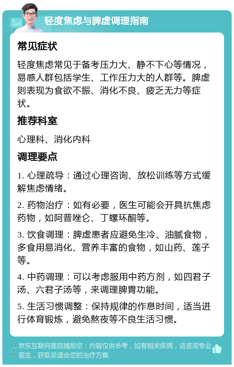 轻度焦虑与脾虚调理指南 常见症状 轻度焦虑常见于备考压力大、静不下心等情况，易感人群包括学生、工作压力大的人群等。脾虚则表现为食欲不振、消化不良、疲乏无力等症状。 推荐科室 心理科、消化内科 调理要点 1. 心理疏导：通过心理咨询、放松训练等方式缓解焦虑情绪。 2. 药物治疗：如有必要，医生可能会开具抗焦虑药物，如阿普唑仑、丁螺环酮等。 3. 饮食调理：脾虚患者应避免生冷、油腻食物，多食用易消化、营养丰富的食物，如山药、莲子等。 4. 中药调理：可以考虑服用中药方剂，如四君子汤、六君子汤等，来调理脾胃功能。 5. 生活习惯调整：保持规律的作息时间，适当进行体育锻炼，避免熬夜等不良生活习惯。