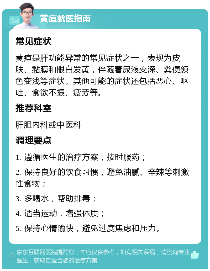 黄疸就医指南 常见症状 黄疸是肝功能异常的常见症状之一，表现为皮肤、黏膜和眼白发黄，伴随着尿液变深、粪便颜色变浅等症状。其他可能的症状还包括恶心、呕吐、食欲不振、疲劳等。 推荐科室 肝胆内科或中医科 调理要点 1. 遵循医生的治疗方案，按时服药； 2. 保持良好的饮食习惯，避免油腻、辛辣等刺激性食物； 3. 多喝水，帮助排毒； 4. 适当运动，增强体质； 5. 保持心情愉快，避免过度焦虑和压力。