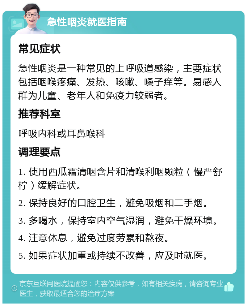 急性咽炎就医指南 常见症状 急性咽炎是一种常见的上呼吸道感染，主要症状包括咽喉疼痛、发热、咳嗽、嗓子痒等。易感人群为儿童、老年人和免疫力较弱者。 推荐科室 呼吸内科或耳鼻喉科 调理要点 1. 使用西瓜霜清咽含片和清喉利咽颗粒（慢严舒柠）缓解症状。 2. 保持良好的口腔卫生，避免吸烟和二手烟。 3. 多喝水，保持室内空气湿润，避免干燥环境。 4. 注意休息，避免过度劳累和熬夜。 5. 如果症状加重或持续不改善，应及时就医。