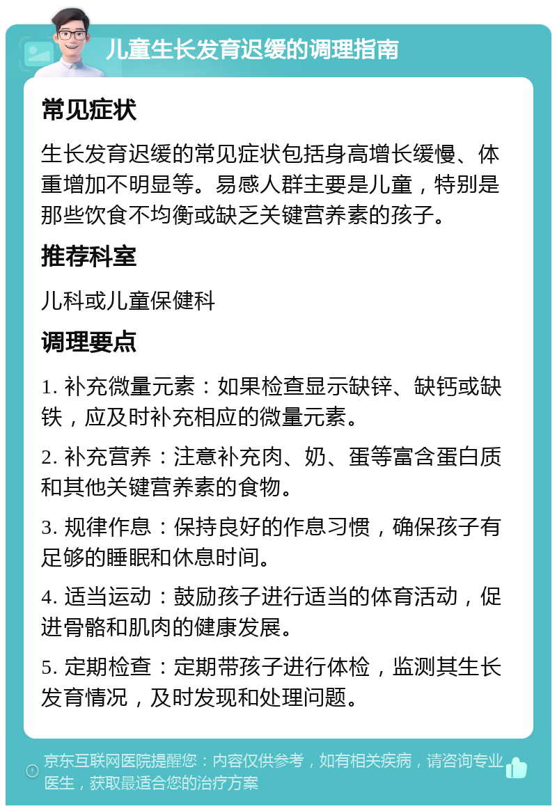 儿童生长发育迟缓的调理指南 常见症状 生长发育迟缓的常见症状包括身高增长缓慢、体重增加不明显等。易感人群主要是儿童，特别是那些饮食不均衡或缺乏关键营养素的孩子。 推荐科室 儿科或儿童保健科 调理要点 1. 补充微量元素：如果检查显示缺锌、缺钙或缺铁，应及时补充相应的微量元素。 2. 补充营养：注意补充肉、奶、蛋等富含蛋白质和其他关键营养素的食物。 3. 规律作息：保持良好的作息习惯，确保孩子有足够的睡眠和休息时间。 4. 适当运动：鼓励孩子进行适当的体育活动，促进骨骼和肌肉的健康发展。 5. 定期检查：定期带孩子进行体检，监测其生长发育情况，及时发现和处理问题。