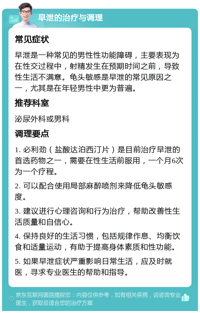 早泄的治疗与调理 常见症状 早泄是一种常见的男性性功能障碍，主要表现为在性交过程中，射精发生在预期时间之前，导致性生活不满意。龟头敏感是早泄的常见原因之一，尤其是在年轻男性中更为普遍。 推荐科室 泌尿外科或男科 调理要点 1. 必利劲（盐酸达泊西汀片）是目前治疗早泄的首选药物之一，需要在性生活前服用，一个月6次为一个疗程。 2. 可以配合使用局部麻醉喷剂来降低龟头敏感度。 3. 建议进行心理咨询和行为治疗，帮助改善性生活质量和自信心。 4. 保持良好的生活习惯，包括规律作息、均衡饮食和适量运动，有助于提高身体素质和性功能。 5. 如果早泄症状严重影响日常生活，应及时就医，寻求专业医生的帮助和指导。