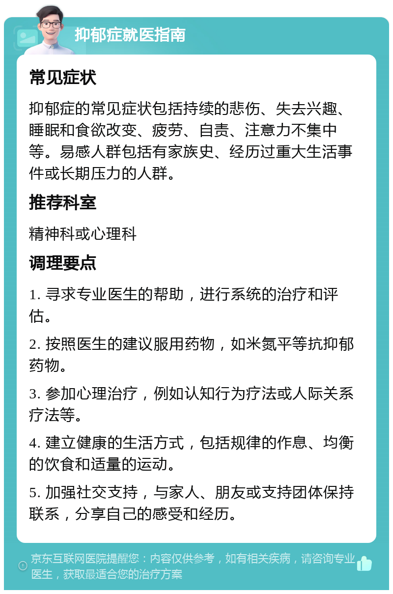 抑郁症就医指南 常见症状 抑郁症的常见症状包括持续的悲伤、失去兴趣、睡眠和食欲改变、疲劳、自责、注意力不集中等。易感人群包括有家族史、经历过重大生活事件或长期压力的人群。 推荐科室 精神科或心理科 调理要点 1. 寻求专业医生的帮助，进行系统的治疗和评估。 2. 按照医生的建议服用药物，如米氮平等抗抑郁药物。 3. 参加心理治疗，例如认知行为疗法或人际关系疗法等。 4. 建立健康的生活方式，包括规律的作息、均衡的饮食和适量的运动。 5. 加强社交支持，与家人、朋友或支持团体保持联系，分享自己的感受和经历。