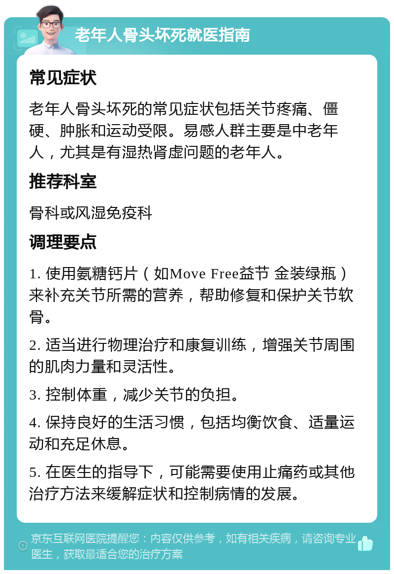 老年人骨头坏死就医指南 常见症状 老年人骨头坏死的常见症状包括关节疼痛、僵硬、肿胀和运动受限。易感人群主要是中老年人，尤其是有湿热肾虚问题的老年人。 推荐科室 骨科或风湿免疫科 调理要点 1. 使用氨糖钙片（如Move Free益节 金装绿瓶）来补充关节所需的营养，帮助修复和保护关节软骨。 2. 适当进行物理治疗和康复训练，增强关节周围的肌肉力量和灵活性。 3. 控制体重，减少关节的负担。 4. 保持良好的生活习惯，包括均衡饮食、适量运动和充足休息。 5. 在医生的指导下，可能需要使用止痛药或其他治疗方法来缓解症状和控制病情的发展。