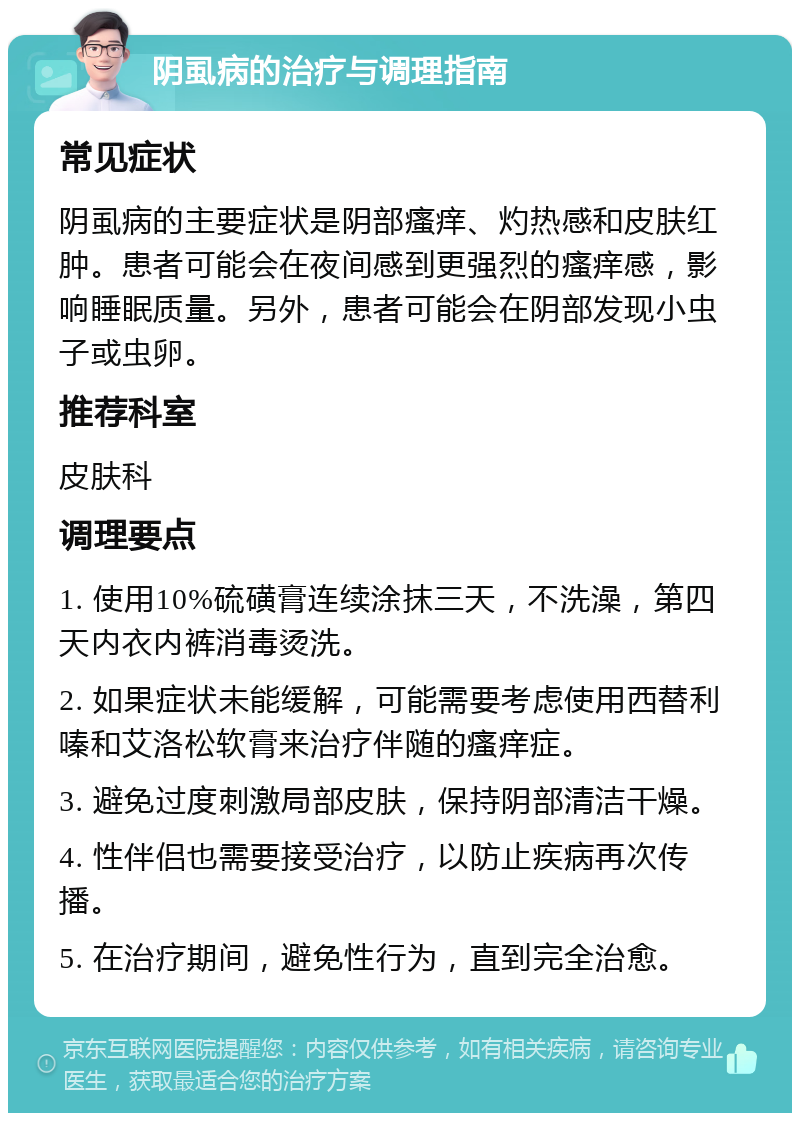 阴虱病的治疗与调理指南 常见症状 阴虱病的主要症状是阴部瘙痒、灼热感和皮肤红肿。患者可能会在夜间感到更强烈的瘙痒感，影响睡眠质量。另外，患者可能会在阴部发现小虫子或虫卵。 推荐科室 皮肤科 调理要点 1. 使用10%硫磺膏连续涂抹三天，不洗澡，第四天内衣内裤消毒烫洗。 2. 如果症状未能缓解，可能需要考虑使用西替利嗪和艾洛松软膏来治疗伴随的瘙痒症。 3. 避免过度刺激局部皮肤，保持阴部清洁干燥。 4. 性伴侣也需要接受治疗，以防止疾病再次传播。 5. 在治疗期间，避免性行为，直到完全治愈。