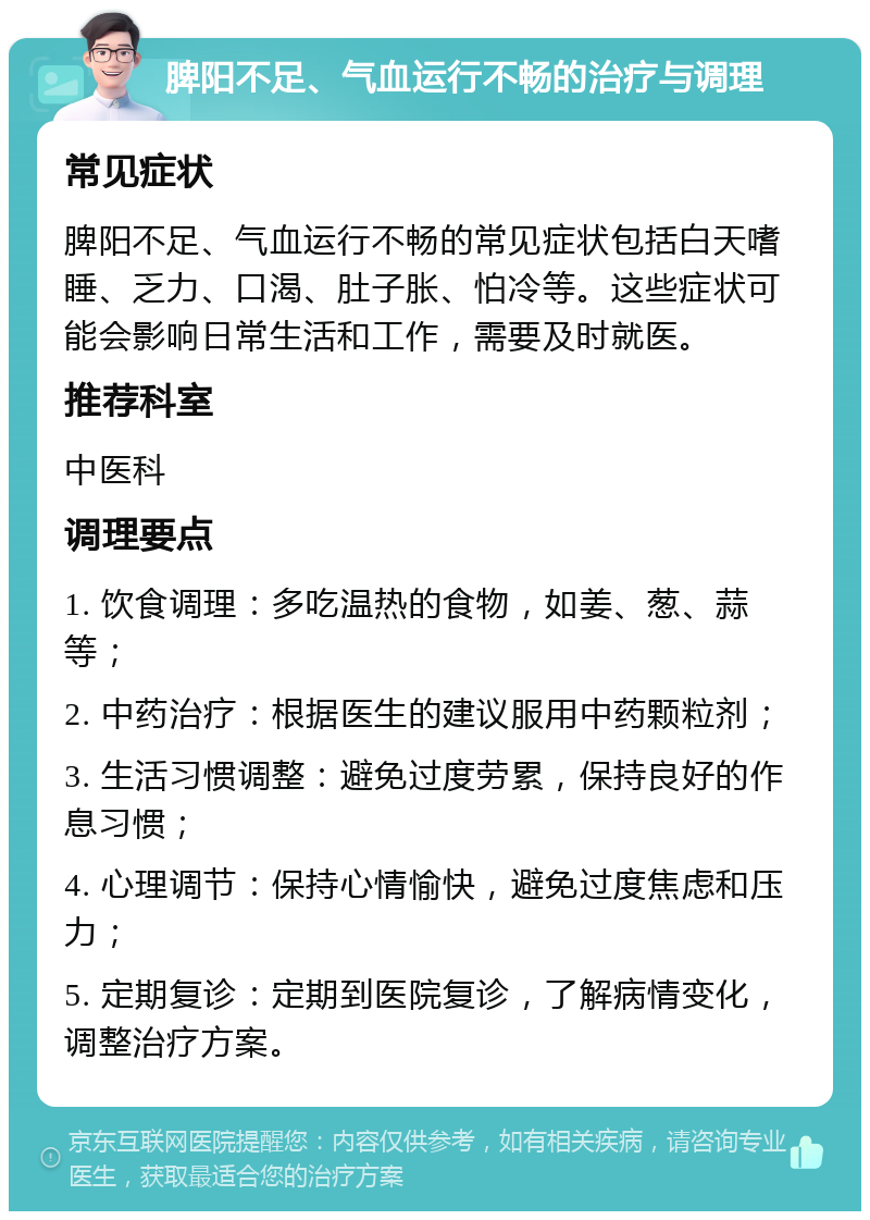 脾阳不足、气血运行不畅的治疗与调理 常见症状 脾阳不足、气血运行不畅的常见症状包括白天嗜睡、乏力、口渴、肚子胀、怕冷等。这些症状可能会影响日常生活和工作，需要及时就医。 推荐科室 中医科 调理要点 1. 饮食调理：多吃温热的食物，如姜、葱、蒜等； 2. 中药治疗：根据医生的建议服用中药颗粒剂； 3. 生活习惯调整：避免过度劳累，保持良好的作息习惯； 4. 心理调节：保持心情愉快，避免过度焦虑和压力； 5. 定期复诊：定期到医院复诊，了解病情变化，调整治疗方案。