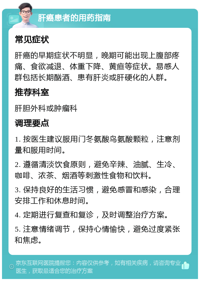 肝癌患者的用药指南 常见症状 肝癌的早期症状不明显，晚期可能出现上腹部疼痛、食欲减退、体重下降、黄疸等症状。易感人群包括长期酗酒、患有肝炎或肝硬化的人群。 推荐科室 肝胆外科或肿瘤科 调理要点 1. 按医生建议服用门冬氨酸鸟氨酸颗粒，注意剂量和服用时间。 2. 遵循清淡饮食原则，避免辛辣、油腻、生冷、咖啡、浓茶、烟酒等刺激性食物和饮料。 3. 保持良好的生活习惯，避免感冒和感染，合理安排工作和休息时间。 4. 定期进行复查和复诊，及时调整治疗方案。 5. 注意情绪调节，保持心情愉快，避免过度紧张和焦虑。