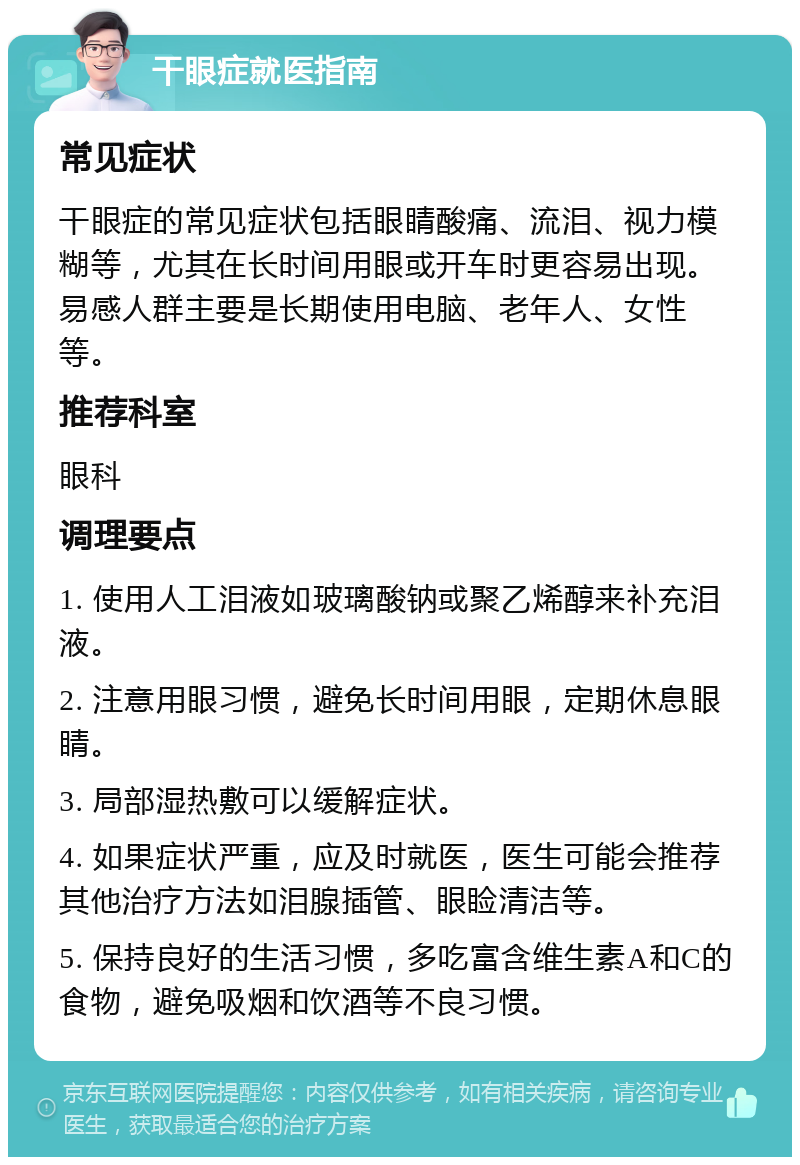 干眼症就医指南 常见症状 干眼症的常见症状包括眼睛酸痛、流泪、视力模糊等，尤其在长时间用眼或开车时更容易出现。易感人群主要是长期使用电脑、老年人、女性等。 推荐科室 眼科 调理要点 1. 使用人工泪液如玻璃酸钠或聚乙烯醇来补充泪液。 2. 注意用眼习惯，避免长时间用眼，定期休息眼睛。 3. 局部湿热敷可以缓解症状。 4. 如果症状严重，应及时就医，医生可能会推荐其他治疗方法如泪腺插管、眼睑清洁等。 5. 保持良好的生活习惯，多吃富含维生素A和C的食物，避免吸烟和饮酒等不良习惯。