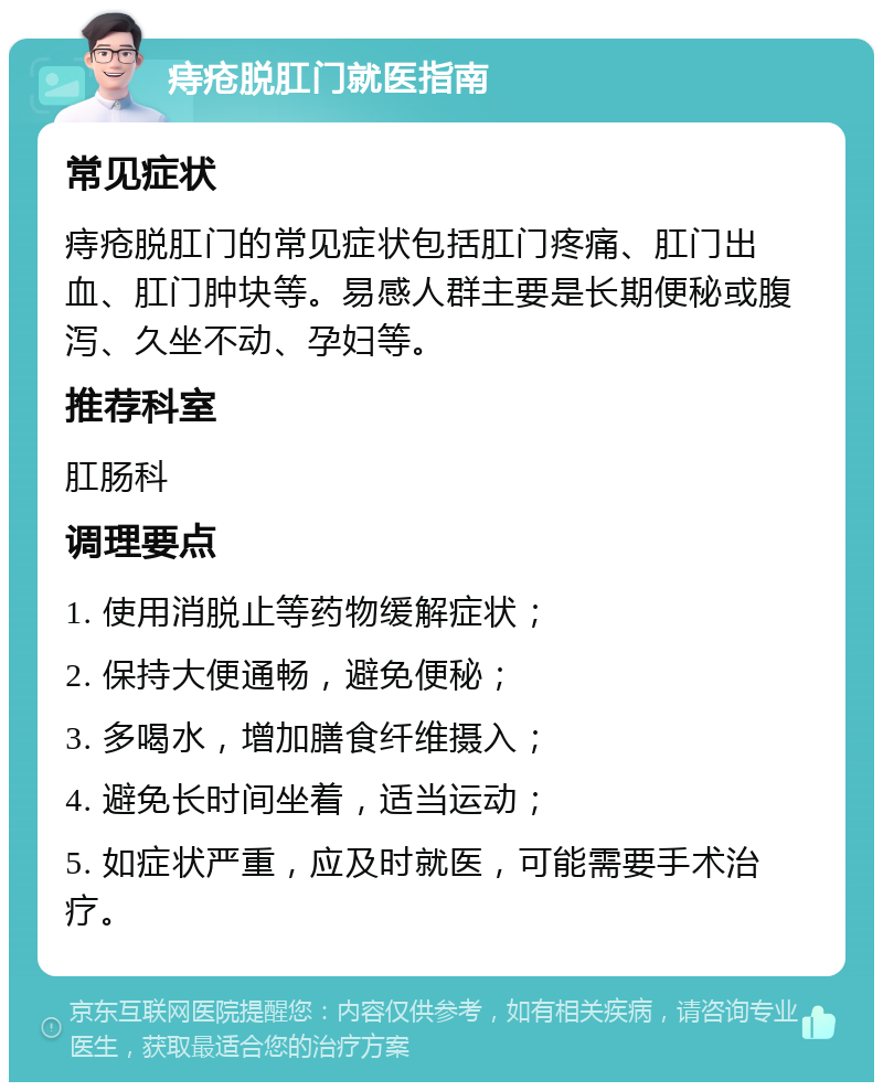 痔疮脱肛门就医指南 常见症状 痔疮脱肛门的常见症状包括肛门疼痛、肛门出血、肛门肿块等。易感人群主要是长期便秘或腹泻、久坐不动、孕妇等。 推荐科室 肛肠科 调理要点 1. 使用消脱止等药物缓解症状； 2. 保持大便通畅，避免便秘； 3. 多喝水，增加膳食纤维摄入； 4. 避免长时间坐着，适当运动； 5. 如症状严重，应及时就医，可能需要手术治疗。