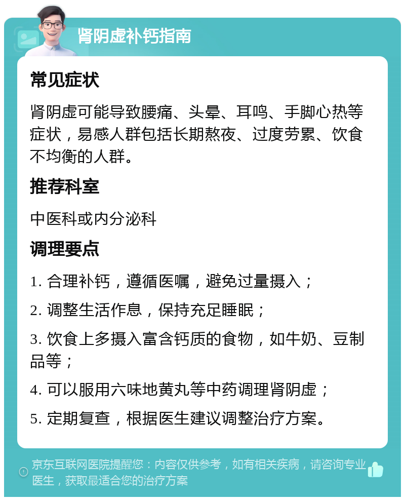 肾阴虚补钙指南 常见症状 肾阴虚可能导致腰痛、头晕、耳鸣、手脚心热等症状，易感人群包括长期熬夜、过度劳累、饮食不均衡的人群。 推荐科室 中医科或内分泌科 调理要点 1. 合理补钙，遵循医嘱，避免过量摄入； 2. 调整生活作息，保持充足睡眠； 3. 饮食上多摄入富含钙质的食物，如牛奶、豆制品等； 4. 可以服用六味地黄丸等中药调理肾阴虚； 5. 定期复查，根据医生建议调整治疗方案。