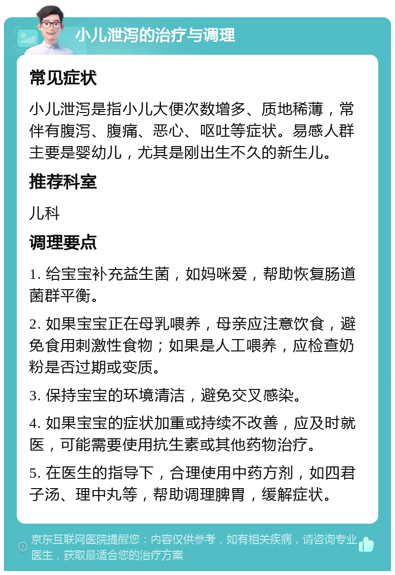 小儿泄泻的治疗与调理 常见症状 小儿泄泻是指小儿大便次数增多、质地稀薄，常伴有腹泻、腹痛、恶心、呕吐等症状。易感人群主要是婴幼儿，尤其是刚出生不久的新生儿。 推荐科室 儿科 调理要点 1. 给宝宝补充益生菌，如妈咪爱，帮助恢复肠道菌群平衡。 2. 如果宝宝正在母乳喂养，母亲应注意饮食，避免食用刺激性食物；如果是人工喂养，应检查奶粉是否过期或变质。 3. 保持宝宝的环境清洁，避免交叉感染。 4. 如果宝宝的症状加重或持续不改善，应及时就医，可能需要使用抗生素或其他药物治疗。 5. 在医生的指导下，合理使用中药方剂，如四君子汤、理中丸等，帮助调理脾胃，缓解症状。