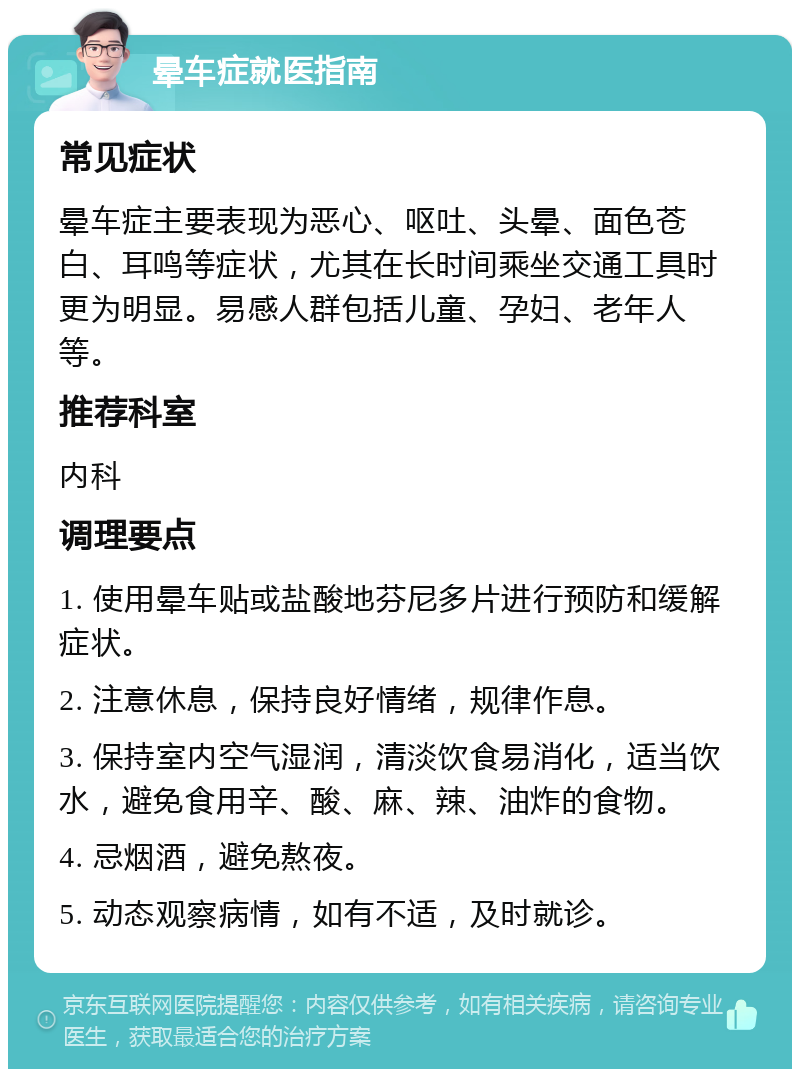 晕车症就医指南 常见症状 晕车症主要表现为恶心、呕吐、头晕、面色苍白、耳鸣等症状，尤其在长时间乘坐交通工具时更为明显。易感人群包括儿童、孕妇、老年人等。 推荐科室 内科 调理要点 1. 使用晕车贴或盐酸地芬尼多片进行预防和缓解症状。 2. 注意休息，保持良好情绪，规律作息。 3. 保持室内空气湿润，清淡饮食易消化，适当饮水，避免食用辛、酸、麻、辣、油炸的食物。 4. 忌烟酒，避免熬夜。 5. 动态观察病情，如有不适，及时就诊。