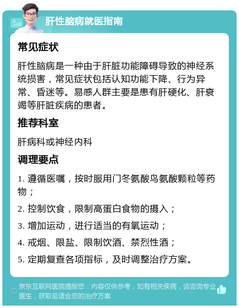 肝性脑病就医指南 常见症状 肝性脑病是一种由于肝脏功能障碍导致的神经系统损害，常见症状包括认知功能下降、行为异常、昏迷等。易感人群主要是患有肝硬化、肝衰竭等肝脏疾病的患者。 推荐科室 肝病科或神经内科 调理要点 1. 遵循医嘱，按时服用门冬氨酸鸟氨酸颗粒等药物； 2. 控制饮食，限制高蛋白食物的摄入； 3. 增加运动，进行适当的有氧运动； 4. 戒烟、限盐、限制饮酒、禁烈性酒； 5. 定期复查各项指标，及时调整治疗方案。