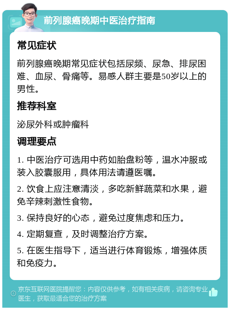 前列腺癌晚期中医治疗指南 常见症状 前列腺癌晚期常见症状包括尿频、尿急、排尿困难、血尿、骨痛等。易感人群主要是50岁以上的男性。 推荐科室 泌尿外科或肿瘤科 调理要点 1. 中医治疗可选用中药如胎盘粉等，温水冲服或装入胶囊服用，具体用法请遵医嘱。 2. 饮食上应注意清淡，多吃新鲜蔬菜和水果，避免辛辣刺激性食物。 3. 保持良好的心态，避免过度焦虑和压力。 4. 定期复查，及时调整治疗方案。 5. 在医生指导下，适当进行体育锻炼，增强体质和免疫力。