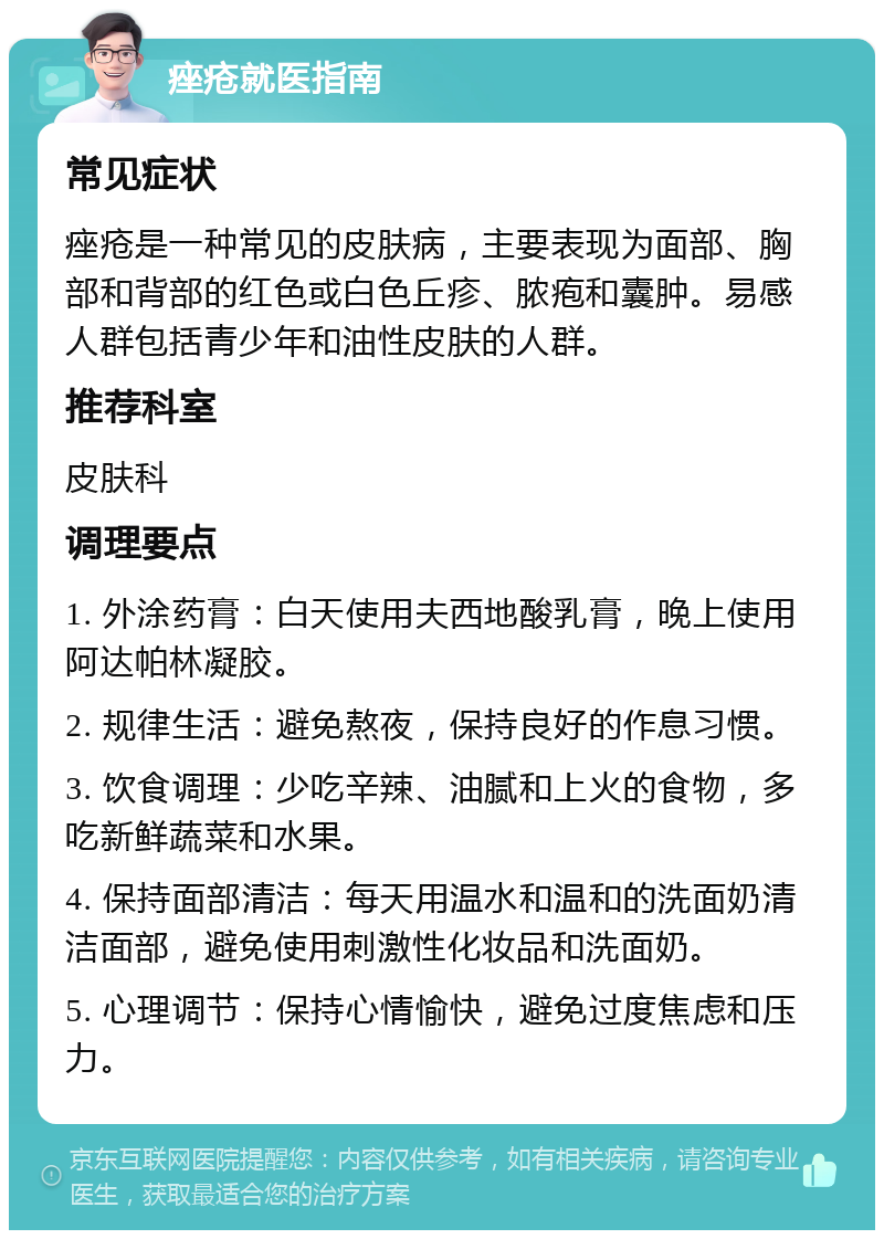 痤疮就医指南 常见症状 痤疮是一种常见的皮肤病，主要表现为面部、胸部和背部的红色或白色丘疹、脓疱和囊肿。易感人群包括青少年和油性皮肤的人群。 推荐科室 皮肤科 调理要点 1. 外涂药膏：白天使用夫西地酸乳膏，晚上使用阿达帕林凝胶。 2. 规律生活：避免熬夜，保持良好的作息习惯。 3. 饮食调理：少吃辛辣、油腻和上火的食物，多吃新鲜蔬菜和水果。 4. 保持面部清洁：每天用温水和温和的洗面奶清洁面部，避免使用刺激性化妆品和洗面奶。 5. 心理调节：保持心情愉快，避免过度焦虑和压力。