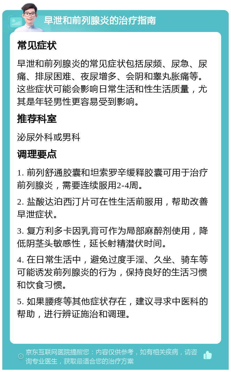 早泄和前列腺炎的治疗指南 常见症状 早泄和前列腺炎的常见症状包括尿频、尿急、尿痛、排尿困难、夜尿增多、会阴和睾丸胀痛等。这些症状可能会影响日常生活和性生活质量，尤其是年轻男性更容易受到影响。 推荐科室 泌尿外科或男科 调理要点 1. 前列舒通胶囊和坦索罗辛缓释胶囊可用于治疗前列腺炎，需要连续服用2-4周。 2. 盐酸达泊西汀片可在性生活前服用，帮助改善早泄症状。 3. 复方利多卡因乳膏可作为局部麻醉剂使用，降低阴茎头敏感性，延长射精潜伏时间。 4. 在日常生活中，避免过度手淫、久坐、骑车等可能诱发前列腺炎的行为，保持良好的生活习惯和饮食习惯。 5. 如果腰疼等其他症状存在，建议寻求中医科的帮助，进行辨证施治和调理。