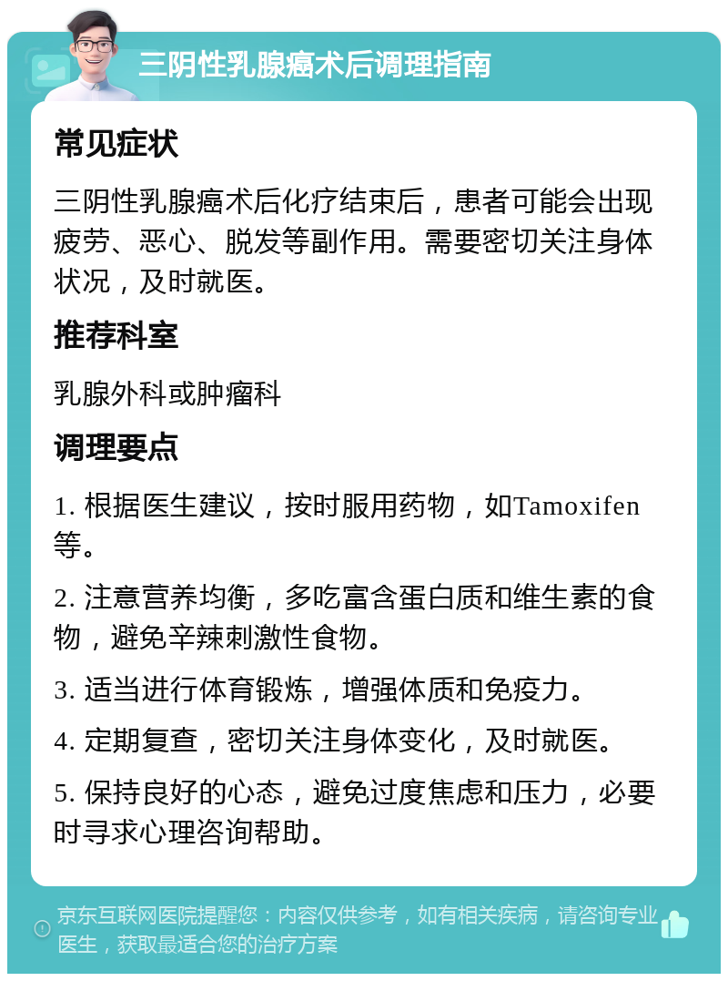 三阴性乳腺癌术后调理指南 常见症状 三阴性乳腺癌术后化疗结束后，患者可能会出现疲劳、恶心、脱发等副作用。需要密切关注身体状况，及时就医。 推荐科室 乳腺外科或肿瘤科 调理要点 1. 根据医生建议，按时服用药物，如Tamoxifen等。 2. 注意营养均衡，多吃富含蛋白质和维生素的食物，避免辛辣刺激性食物。 3. 适当进行体育锻炼，增强体质和免疫力。 4. 定期复查，密切关注身体变化，及时就医。 5. 保持良好的心态，避免过度焦虑和压力，必要时寻求心理咨询帮助。