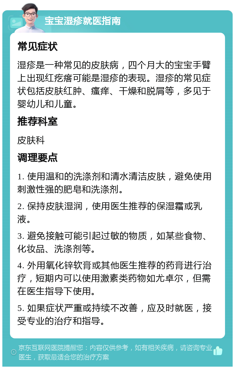 宝宝湿疹就医指南 常见症状 湿疹是一种常见的皮肤病，四个月大的宝宝手臂上出现红疙瘩可能是湿疹的表现。湿疹的常见症状包括皮肤红肿、瘙痒、干燥和脱屑等，多见于婴幼儿和儿童。 推荐科室 皮肤科 调理要点 1. 使用温和的洗涤剂和清水清洁皮肤，避免使用刺激性强的肥皂和洗涤剂。 2. 保持皮肤湿润，使用医生推荐的保湿霜或乳液。 3. 避免接触可能引起过敏的物质，如某些食物、化妆品、洗涤剂等。 4. 外用氧化锌软膏或其他医生推荐的药膏进行治疗，短期内可以使用激素类药物如尤卓尔，但需在医生指导下使用。 5. 如果症状严重或持续不改善，应及时就医，接受专业的治疗和指导。