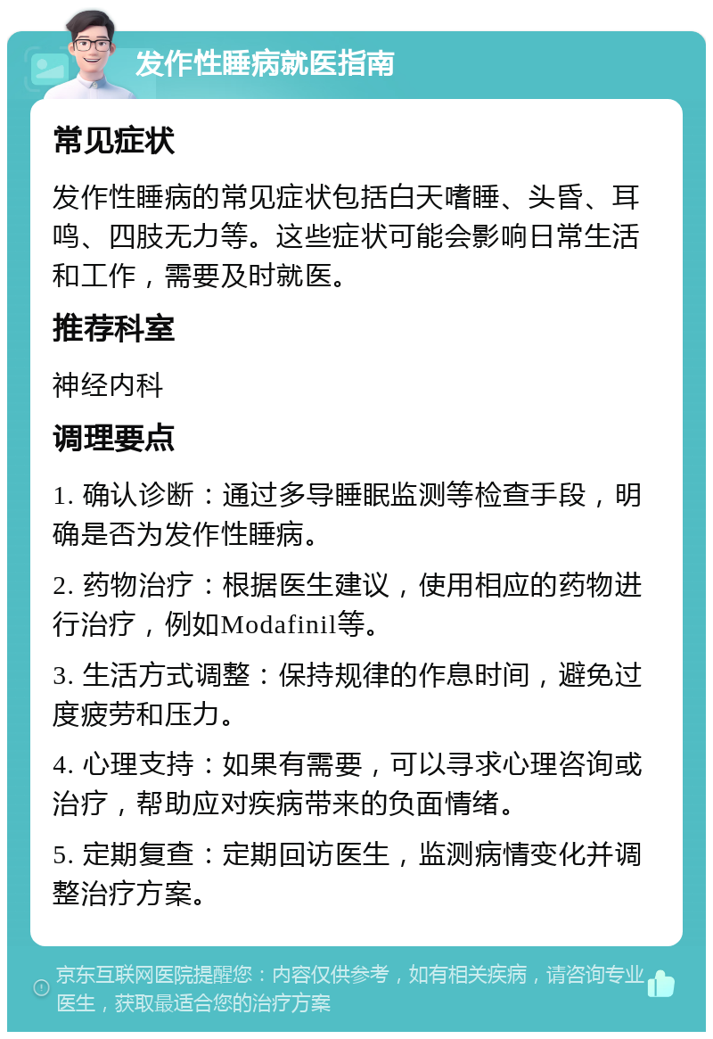 发作性睡病就医指南 常见症状 发作性睡病的常见症状包括白天嗜睡、头昏、耳鸣、四肢无力等。这些症状可能会影响日常生活和工作，需要及时就医。 推荐科室 神经内科 调理要点 1. 确认诊断：通过多导睡眠监测等检查手段，明确是否为发作性睡病。 2. 药物治疗：根据医生建议，使用相应的药物进行治疗，例如Modafinil等。 3. 生活方式调整：保持规律的作息时间，避免过度疲劳和压力。 4. 心理支持：如果有需要，可以寻求心理咨询或治疗，帮助应对疾病带来的负面情绪。 5. 定期复查：定期回访医生，监测病情变化并调整治疗方案。