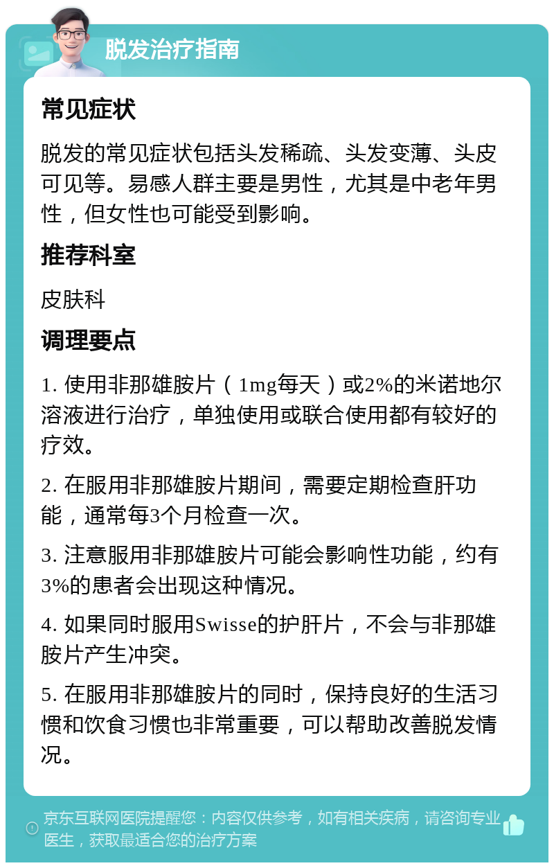 脱发治疗指南 常见症状 脱发的常见症状包括头发稀疏、头发变薄、头皮可见等。易感人群主要是男性，尤其是中老年男性，但女性也可能受到影响。 推荐科室 皮肤科 调理要点 1. 使用非那雄胺片（1mg每天）或2%的米诺地尔溶液进行治疗，单独使用或联合使用都有较好的疗效。 2. 在服用非那雄胺片期间，需要定期检查肝功能，通常每3个月检查一次。 3. 注意服用非那雄胺片可能会影响性功能，约有3%的患者会出现这种情况。 4. 如果同时服用Swisse的护肝片，不会与非那雄胺片产生冲突。 5. 在服用非那雄胺片的同时，保持良好的生活习惯和饮食习惯也非常重要，可以帮助改善脱发情况。