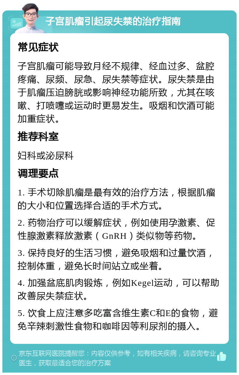 子宫肌瘤引起尿失禁的治疗指南 常见症状 子宫肌瘤可能导致月经不规律、经血过多、盆腔疼痛、尿频、尿急、尿失禁等症状。尿失禁是由于肌瘤压迫膀胱或影响神经功能所致，尤其在咳嗽、打喷嚏或运动时更易发生。吸烟和饮酒可能加重症状。 推荐科室 妇科或泌尿科 调理要点 1. 手术切除肌瘤是最有效的治疗方法，根据肌瘤的大小和位置选择合适的手术方式。 2. 药物治疗可以缓解症状，例如使用孕激素、促性腺激素释放激素（GnRH）类似物等药物。 3. 保持良好的生活习惯，避免吸烟和过量饮酒，控制体重，避免长时间站立或坐着。 4. 加强盆底肌肉锻炼，例如Kegel运动，可以帮助改善尿失禁症状。 5. 饮食上应注意多吃富含维生素C和E的食物，避免辛辣刺激性食物和咖啡因等利尿剂的摄入。